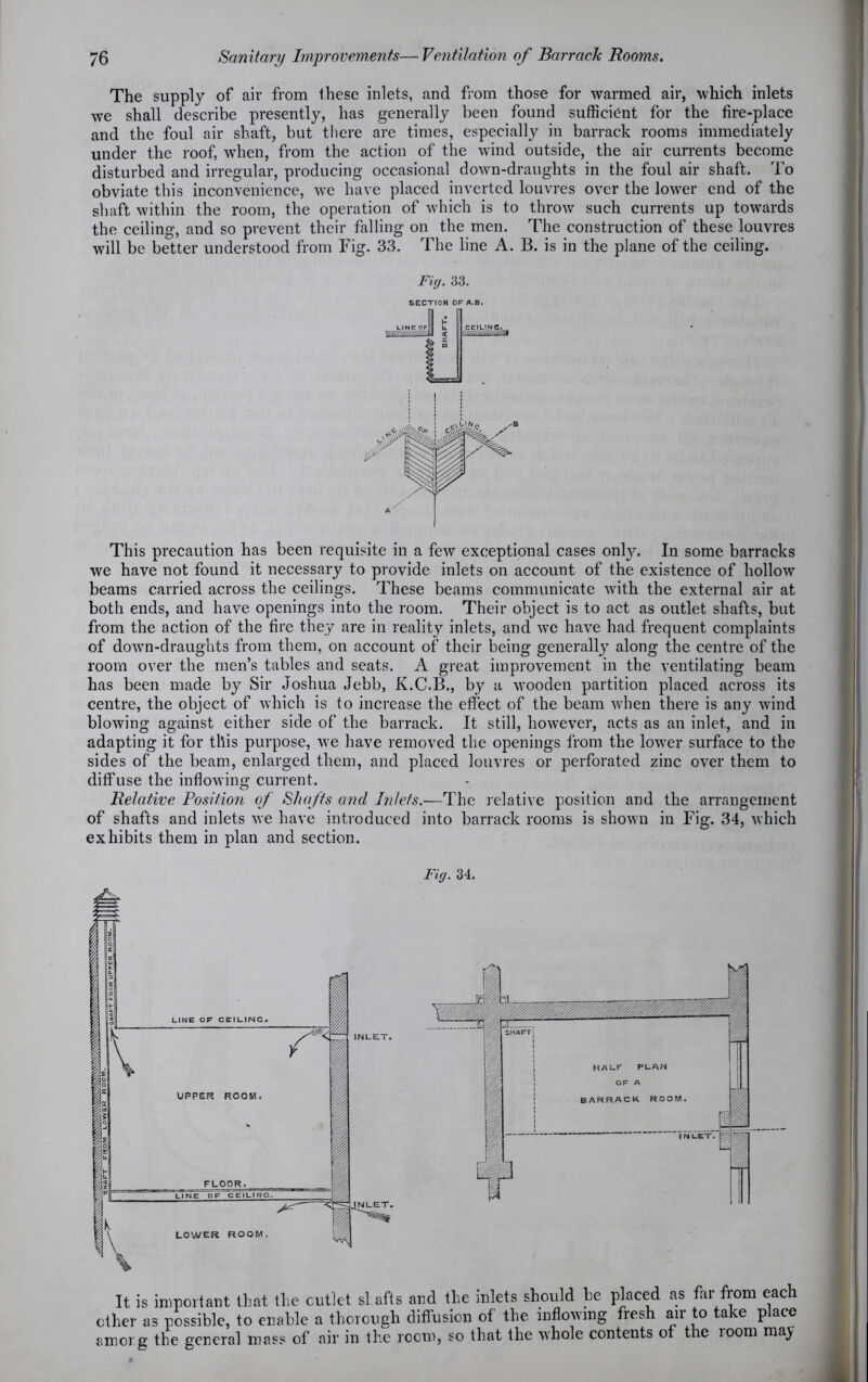 The supply of air from these inlets, and from those for warmed air, which inlets we shall describe presently, has generally been found sufficient for the fire-place and the foul air shaft, but there are times, especially in barrack rooms immediately under the roof, when, from the action of the wind outside, the air currents become disturbed and irregular, producing occasional down-draughts in the foul air shaft. To obviate this inconvenience, we have placed inverted louvres over the lower end of the shaft within the room, the operation of which is to throw such currents up towards the ceiling, and so prevent their falling on the men. The construction of these louvres will be better understood from Fig. 33. The line A. B. is in the plane of the ceiling. Fig. 33. SECTION OF A.B. This precaution has been requisite in a few exceptional cases only. In some barracks we have not found it necessary to provide inlets on account of the existence of hollow beams carried across the ceilings. These beams communicate with the external air at both ends, and have openings into the room. Their object is to act as outlet shafts, but from the action of the fire they are in reality inlets, and we have had frequent complaints of down-draughts from them, on account of their being generally along the centre of the room over the men’s tables and seats. A great improvement in the ventilating beam has been made by Sir Joshua Jebb, K.C.B., by a wooden partition placed across its centre, the object of which is to increase the effect of the beam when there is any wind blowing against either side of the barrack. It still, however, acts as an inlet, and in adapting it for this purpose, we have removed the openings from the lower surface to the sides of the beam, enlarged them, and placed louvres or perforated zinc over them to diffuse the inflowing current. Relative Position of Shafts and Inlets.-—The relative position and the arrangement of shafts and inlets we have introduced into barrack rooms is shown in Fig. 34, which exhibits them in plan and section. Fig. 34. It is important that the cutlet shafts and the inlets should be placed as far from each ether as possible, to enable a thorough diffusion of the inflowing fresh air to take place among the general mass of air in the room, so that the whole contents of the loom may