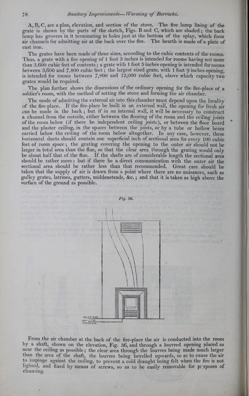 A, B, C, are a plan, elevation, and section of the stove. The fire lump lining of the grate is shown by the parts of the sketch, Figs. B and C, which are shaded ; the back lump has grooves in it terminating in holes just at the bottom of the splay, which form air channels for admitting air at the back over the fire. The hearth is made of a plate of cast iron. The grates have been made of three sizes, according to the cubic contents of the rooms. Thus, a grate with a fire opening of 1 foot 3 inches is intended for rooms having not more than 3,600 cubic feet of contents ; a grate with 1 foot 5 inches opening is intended for rooms between 3,600 and 7,800 cubic feet; the largest sized grate, with 1 foot 9 inches opening, is intended for rooms between 7,800 and 12,000 cubic feet, above which capacity two grates would be required. The plan further shows the dimensions of the ordinary opening for the fire-place of a soldier’s room, with the method of setting the stove and forming the air chamber. The mode of admitting the external air into this chamber must depend upon the locality of the fire-place. If the fire-place be built in an external wall, the opening for fresh air can be made in the back ; but if in an internal wall, it will be necessary to construct a channel from the outside, either between the flooring of the room and the ceiling joists of the room below (if there be independent ceiling joists), or between the floor board and the plaster ceiling, in the spaces between the joists, or by a tube or hollow beam carried below the ceiling of the room below altogether. In any case, however, these horizontal ducts should contain one superficial inch of sectional area for every 100 cubic feet of room space; the grating covering the opening to the outer air should not be larger in total area than the flue, so that the clear area through the grating would only be about half that of the flue. If the shafts are of considerable length the sectional area should be rather more: but if there be a direct communication with the outer air the sectional area should be rather less than that recommended. Great care should be taken that the supply of air is drawn from a point where there are no nuisances, such as gulley grates, latrines, gutters, middensteads, &c. ; and that it is taken as high above the surface of the ground as possible. Fig. 36. From the air chamber at the back of the fire-place the air is conducted into the room by a shaft, shown on the elevation, Fig. 36, and through a louvred opening placed as near the ceiling as possible; the clear area through the louvres being made much larger than the area of the shaft, the louvres being bevelled upwards, so as to cause the air to impinge against the ceiling, to prevent a cold draught being felt when the fire is not lighted, and fixed by means of screws, so as to be easily removable for pi'rposes of cleansing.