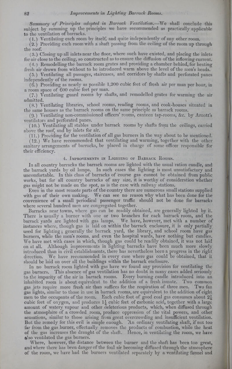 Summary of Principles adopted in Barrack Ventilation.—We shall conclude this subject by summing up the principles we have recommended as practically applicable to the ventilation of barracks. (1.) Ventilating each room by itself, and quite independently of an}' other room. (2.) Providing each room with a shaft passing from the ceiling of the room up through the roof. (3.) Closing up all inlets near the floor, where such have existed, and placing the inlets for air close to the ceiling, so constructed as to ensure the diffusion of the inflowing current. (4.) Remodelling the barrack room grates and providing a chamber behind, for heating fresh air drawn from without to be introduced warm above the level of the men’s heads. (5.) Ventilating all passages, staircases, and corridors by shafts and perforated panes independently of the rooms. (6.) Providing as nearly as possible 1,200 cubic feet of fresh air per man per hour, in a room space of 600 cubic feet per man. (7.) Ventilating guard rooms by shafts, and remodelled grates for warming the air admitted. (8.) Ventilating libraries, school rooms, reading rooms, and cook-houses situated in the same houses as the barrack rooms on the same principle as barrack rooms. (9.) Ventilating non-commissioned officers’ rooms, canteen tap-rooms, &c. by Arnott’s ventilators and perforated panes. (10.) Ventilating all stables under barrack rooms by shafts from the ceilings, carried above the roof, and by inlets for air. (11.) Providing for the ventilation of all gas burners in the way about to be mentioned. (12.) We have recommended that ventilating and warming, together with the other sanitary arrangements of barracks, be placed in charge of some officer responsible for their efficiency. 4. Improvements in Ligpiting of Barrack Rooms. In all country barracks the barrack rooms are lighted with the usual ration candle, and the barrack yards by oil lamps. In such cases the lighting is most unsatisfactory and uncomfortable. In this class of barracks of course gas cannot be obtained from public works, but for all country barracks of any size, it is worthy of consideration whether gas might not be made on the spot, as is the case with railway stations. Even in the most remote parts of the country there are numerous small stations supplied with gas of their own making. We can see no reason why what has been done for the convenience of a small periodical passenger traffic should not be done for barracks where several hundred men are congregated together. Barracks near towns, where gas can be readily obtained, are generally lighted by it. There is usually a burner with one or two branches for each barrack room, and the barrack yards are lighted with gas lamps. We have, however, met with a number of instances where, though gas is laid on within the barrack enclosure, it is only partially used for lighting ; generally the barrack yard, the library, and school room have gas burners, while the men’s rooms, and even the hospital wards, have nothing but candles. We have met with cases in which, though gas could be readily obtained, it was not laid on at all. Although improvements in lighting barracks have been much more slowly introduced than in civil establishments, there has nevertheless been a progress in the right direction. We have recommended in every case where gas could be obtained, that it should be laid on over all the buildings within the barrack enclosure. In no barrack room lighted with gas have we found any provision for ventilating the gas burners. This absence of gas ventilation has no doubt in many cases added seriously to the impurity of the air in barrack rooms. Every burning candle introduced into an inhabited room is about equivalent to the addition of a fresh inmate. Two common gas jets require more fresh air than suffices for the respiration of three men. Two fan gas lights, similar to those in use in barrack rooms, are equivalent to the addition of eight men to the occupants of the room. Each cubic foot of good coal gas consumes about 2{: cubic feet of oxygen, and produces 1-j cubic feet of carbonic acid, together with a large amount of watery vapour and other deleterious products, which, when diffused through the atmosphere of a crowded room, produce oppression of the vital powers, and other sensations, similar to those arising from great overcrowding and insufficient ventilation. But the remedy for this evil is simple enough. An ordinary ventilating shaft, if not too far from the gas burner, effectually removes the products of combustion, while the heat of the gas increases the draught of the shaft. Hence, in ventilating the room, we have also ventilated the gas burners. Where, however, the distance between the burner and the shaft has been too great, and where there has been danger of the foul air becoming diffused through the atmosphere of the room, we have had the burners ventilated separately by a ventilating funnel and