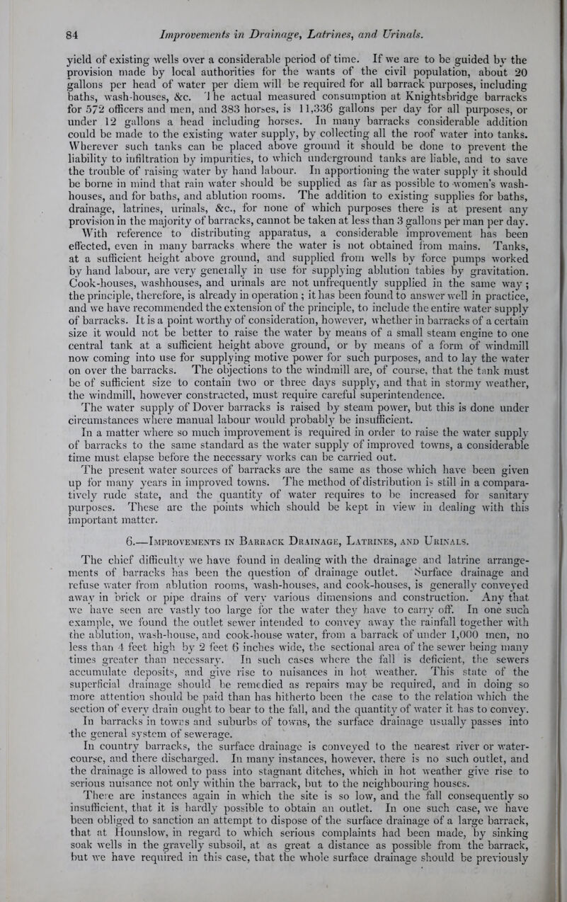 yield of existing wells over a considerable period of time. If we are to be guided by the provision made by local authorities for the wants of the civil population, about 20 gallons per head of water per diem will be required for all barrack purposes, including baths, wash-houses, &c. 1 he actual measured consumption at Knightsbridge barracks for 572 officers and men, and 383 hort.es, is 11,336 gallons per day for all purposes, or under 12 gallons a head including horses. In many barracks considerable addition could be made to the existing water supply, by collecting all the roof water into tanks. Wherever such tanks can be placed above ground it should be done to prevent the liability to infiltration by impurities, to which underground tanks are liable, and to save the trouble of raising water by hand labour. In apportioning the water supply it should be borne in mind that rain water should be supplied as far as possible to women’s wash- houses, and for baths, and ablution rooms. The addition to existing supplies for baths, drainage, latrines, urinals, &c., for none of which purposes there is at present any provision in the majority of barracks, cannot be taken at less than 3 gallons per man per day. With reference to distributing apparatus, a considerable improvement has been effected, even in many barracks where the water is not obtained from mains. Tanks, at a sufficient height above ground, and supplied from wells by force pumps worked by hand labour, are very geneially in use for supplying ablution tables by gravitation. Cook-houses, washhouses, and urinals are not unfrequently supplied in the same way ; the principle, therefore, is already in operation ; it has been found to answer well in practice, and we have recommended the extension of the principle, to include the entire water supply of barracks. It is a point worthy of consideration, however, whether in barracks of a certain size it would not be better to raise the water by means of a small steam engine to one central tank at a sufficient height above ground, or by means of a form of windmill now coming into use for supplying motive power for such purposes, and to lay the water on over the barracks. The objections to the windmill are, of course, that the tank must be of sufficient size to contain two or three days supply, and that in stormy weather, the windmill, however constructed, must require careful superintendence. The water supply of Dover barracks is raised by steam power, but this is done under circumstances where manual labour would probably be insufficient. In a matter where so much improvement is required in order to raise the water supply of barracks to the same standard as the water supply of improved towns, a considerable time must elapse before the necessary works can be carried out. The present water sources of barracks are the same as those which have been given up for many years in improved towns. The method of distribution is still in a compara- tively rude state, and the quantit}^ of water requires to be increased for sanitary purposes. These are the points which should be kept in view in dealing with this important matter. 6.—Improvements in Barrack Drainage, Latrines, and Urinals. The chief difficulty we have found in dealing with the drainage and latrine arrange- ments of barracks has been the question of drainage outlet. .Surface drainage and refuse water from ablution rooms, wash-houses, and cook-houses, is generally conveyed away in brick or pipe drains of very various dimensions and construction. Any that we have seen are vastly too large for the water they have to carry off. In one such example, we found the outlet sewer intended to convey away the rainfall together with the ablution, wash-house, and cook-house water, from a barrack of under 1,000 men, no less than 4 feet high by 2 feet 6 inches wide, the sectional area of the sewer being many times greater than necessary. In such cases where the fall is deficient, the sewers accumulate deposits, and give rise to nuisances in hot weather. This state of the superficial drainage should be remedied as repairs may be required, and in doing so more attention should be paid than has hitherto been the case to the relation which the section of every drain ought to bear to the fall, and the quantity of water it has to convey. In barracks in towns and suburbs of towns, the surface drainage usually passes into the general sj^stem of sewerage. In country barracks, the surface drainage is conveyed to the nearest river or water- course, and there discharged. In many instances, however, there is no such outlet, and the drainage is allowed to pass into stagnant ditches, which in hot weather give rise to serious nuisance not only within the barrack, but to the neighbouring houses. There are instances again in which the site is so low, and the fall consequently so insufficient, that it is hardly possible to obtain an outlet. In one such case, we have been obliged to sanction an attempt to dispose of the surface drainage of a large barrack, that at Hounslow, in regard to which serious complaints had been made, by sinking soak wells in the gravelly subsoil, at as great a distance as possible from the barrack, but we have required in this case, that the whole surface drainage should be previously