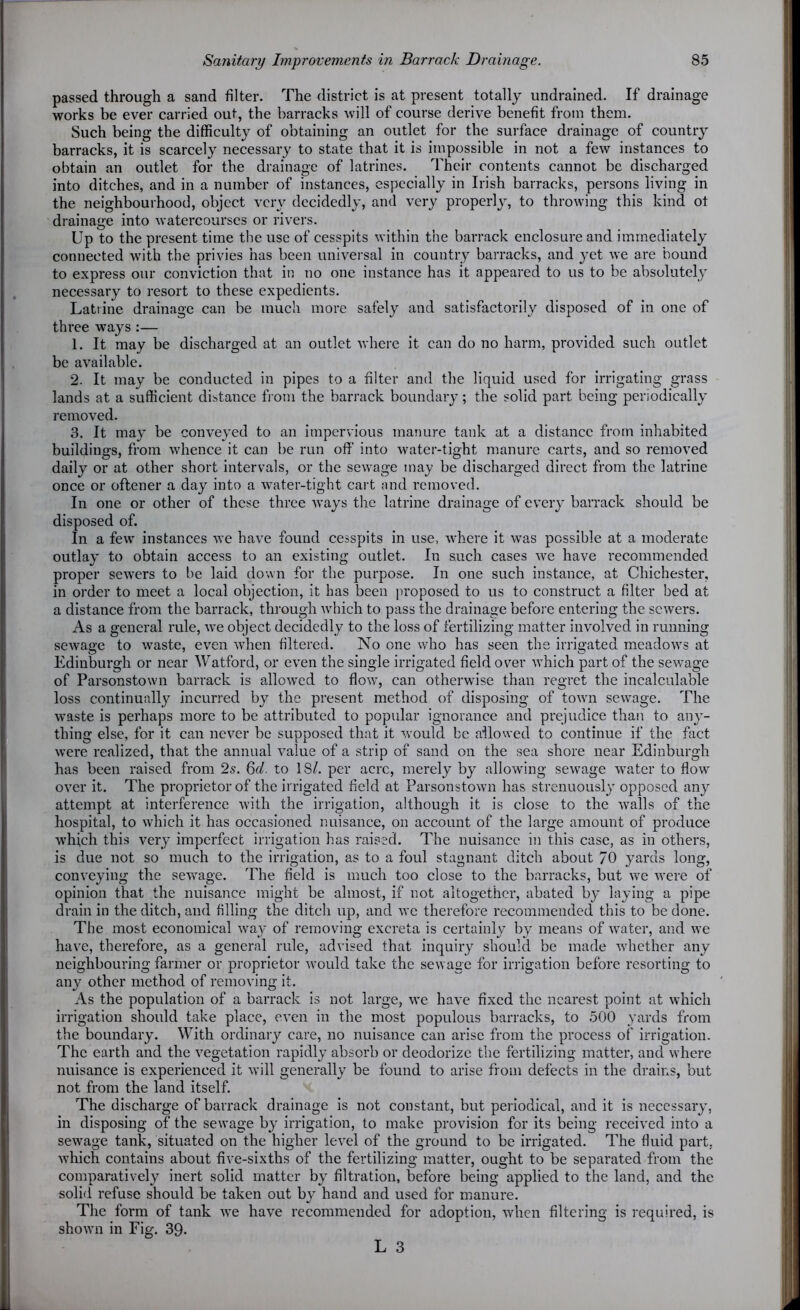 passed through a sand filter. The district is at present totally undrained. If drainage works be ever carried out, the barracks will of course derive benefit from them. Such being the difficulty of obtaining an outlet for the surface drainage of country barracks, it is scarcely necessary to state that it is impossible in not a few instances to obtain an outlet for the drainage of latrines. Their contents cannot be discharged into ditches, and in a number of instances, especially in Irish barracks, persons living in the neighbourhood, object very decidedly, and very properly, to throwing this kind ot drainage into watercourses or rivers. Up to the present time the use of cesspits within the barrack enclosure and immediately connected with the privies has been universal in country barracks, and yet we are bound to express our conviction that in no one instance has it appeared to us to be absolutely necessary to resort to these expedients. Latrine drainage can be much more safely and satisfactorily disposed of in one of three ways :— 1. It may be discharged at an outlet where it can do no harm, provided such outlet be available. 2. It may be conducted in pipes to a filter and the liquid used for irrigating grass lands at a sufficient distance from the barrack boundary; the solid part being periodically removed. 3. It may be conveyed to an impervious manure tank at a distance from inhabited buildings, from whence it can be run off into water-tight manure carts, and so removed daily or at other short intervals, or the sewage may be discharged direct from the latrine once or oftener a day into a water-tight cart and removed. In one or other of these three ways the latrine drainage of every barrack should be disposed of. In a few instances we have found cesspits in use, where it was possible at a moderate outlay to obtain access to an existing outlet. In such cases we have recommended proper sewers to be laid down for the purpose. In one such instance, at Chichester, in order to meet a local objection, it has been proposed to us to construct a filter bed at a distance from the barrack, through which to pass the drainage before entering the sewers. As a general rule, we object decidedly to the loss of fertilizing matter involved in running sewage to waste, even when filtered. No one who has seen the irrigated meadows at Edinburgh or near Watford, or even the single irrigated field over which part of the sewage of Parsonstown barrack is allowed to flow, can otherwise than regret the incalculable loss continually incurred by the present method of disposing of town sewage. The waste is perhaps more to be attributed to popular ignorance and prejudice than to any- thing else, for it can never be supposed that it would be allowed to continue if the fact were realized, that the annual value of a strip of sand on the sea shore near Edinburgh has been raised from 2s-. 6cl. to 18/. per acre, merely by allowing sewage water to flow over it. The proprietor of the irrigated field at Parsonstown has strenuously opposed any attempt at interference with the irrigation, although it is close to the walls of the hospital, to which it has occasioned nuisance, on account of the large amount of produce which this very imperfect irrigation has raised. The nuisance in this case, as in others, is due not so much to the irrigation, as to a foul stagnant ditch about 70 yards long, conveying the sewage. The field is much too close to the barracks, but we were of opinion that the nuisance might be almost, if not altogether, abated by laying a pipe drain in the ditch, and filling the ditch up, and we therefore recommended this to be done. The most economical way of removing excreta is certainly by means of water, and we have, therefore, as a general rule, advised that inquiry should be made whether any neighbouring farmer or proprietor would take the sewage for irrigation before resorting to any other method of removing it. As the population of a barrack is not large, we have fixed the nearest point at which irrigation should take place, even in the most populous barracks, to 500 yards from the boundary. With ordinary care, no nuisance can arise from the process of irrigation. The earth and the vegetation rapidly absorb or deodorize the fertilizing matter, and where nuisance is experienced it will generally be found to arise from defects in the drains, but not from the land itself. The discharge of barrack drainage is not constant, but periodical, and it is necessary, in disposing of the sewage by irrigation, to make provision for its being received into a sewage tank, situated on the higher level of the ground to be irrigated. The fluid part, which contains about five-sixths of the fertilizing matter, ought to be separated from the comparatively inert solid matter by filtration, before being applied to the land, and the solid refuse should be taken out by hand and used for manure. The form of tank we have recommended for adoption, when filtering is required, is shown in Fig. 39.