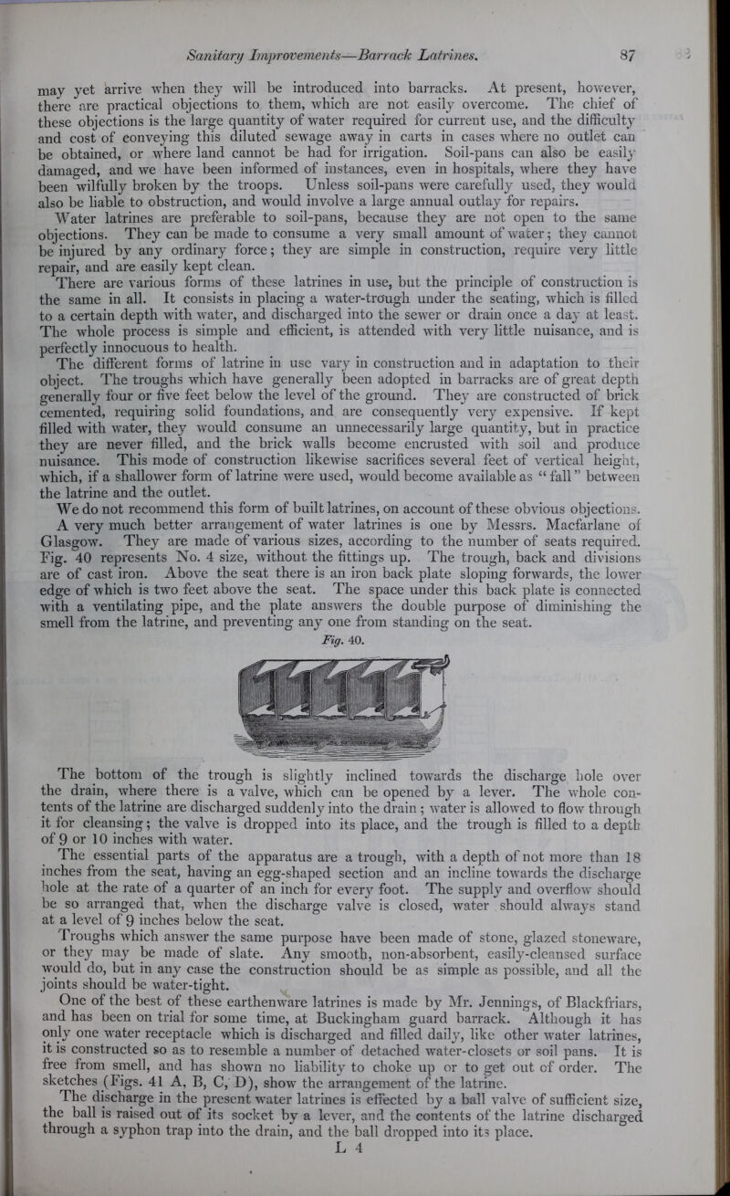 may yet arrive when they will be introduced into barracks. At present, however, there are practical objections to them, which are not easily overcome. The chief of these objections is the large quantity of water required for current use, and the difficulty and cost of conveying this diluted sewage away in carts in cases where no outlet can be obtained, or where land cannot be had for irrigation. Soil-pans can also be easily damaged, and we have been informed of instances, even in hospitals, where they have been wilfully broken by the troops. Unless soil-pans were carefully used, they would also be liable to obstruction, and would involve a large annual outlay for repairs. Water latrines are preferable to soil-pans, because they are not open to the same objections. They can be made to consume a very small amount of water; they cannot be injured by any ordinary force; they are simple in construction, require very little repair, and are easily kept clean. There are various forms of these latrines in use, but the principle of construction is the same in all. It consists in placing a water-tro'ugh under the seating, which is filled to a certain depth with water, and discharged into the sewer or drain once a day at least. The whole process is simple and efficient, is attended with very little nuisance, and is perfectly innocuous to health. The different forms of latrine in use vary in construction and in adaptation to their object. The troughs which have generally been adopted in barracks are of great depth generally four or five feet below the level of the ground. They are constructed of brick cemented, requiring solid foundations, and are consequently very expensive. If kept filled with water, they would consume an unnecessarily large quantity, but in practice they are never filled, and the brick walls become encrusted with soil and produce nuisance. This mode of construction likewise sacrifices several feet of vertical height, which, if a shallower form of latrine were used, would become available as “fall” between the latrine and the outlet. We do not recommend this form of built latrines, on account of these obvious objections. A very much better arrangement of water latrines is one by Messrs. Macfarlane of Glasgow. They are made of various sizes, according to the number of seats required. Fig. 40 represents No. 4 size, without the fittings up. The trough, back and divisions are of cast iron. Above the seat there is an iron back plate sloping forwards, the lower edge of which is two feet above the seat. The space under this back plate is connected with a ventilating pipe, and the plate answers the double purpose of diminishing the smell from the latrine, and preventing any one from standing on the seat. Fig. 40. The bottom of the trough is slightly inclined towards the discharge hole over the drain, where there is a valve, which can be opened by a lever. The whole con- tents of the latrine are discharged suddenly into the drain ; water is allowed to flow through it for cleansing; the valve is dropped into its place, and the trough is filled to a depth of 9 or 10 inches with water. The essential parts of the apparatus are a trough, with a depth of not more than 18 inches from the seat, having an egg-shaped section and an incline towards the discharge hole at the rate of a quarter of an inch for every foot. The supply and overflow should be so arranged that, when the discharge valve is closed, water should always stand at a level of 9 inches below the seat. Troughs which answer the same purpose have been made of stone, glazed stoneware, or they may be made of slate. Any smooth, non-absorbent, easily-cleansed surface would do, but in any case the construction should be as simple as possible, and all the joints should be water-tight. One of the best of these earthenware latrines is made by Mr. Jennings, of Blackfriars, and has been on trial for some time, at Buckingham guard barrack. Although it has only one water receptacle which is discharged and filled daily, like other water latrines, it is constructed so as to resemble a number of detached water-closets or soil pans. It is free from smell, and has shown no liability to choke up or to get out of order. The sketches (Figs. 41 A, B, C, D), show the arrangement of the latrine. The discharge in the present water latrines is effected by a ball valve of sufficient size, the ball is raised out of its socket by a lever, and the contents of the latrine discharged through a syphon trap into the drain, and the ball dropped into its place.