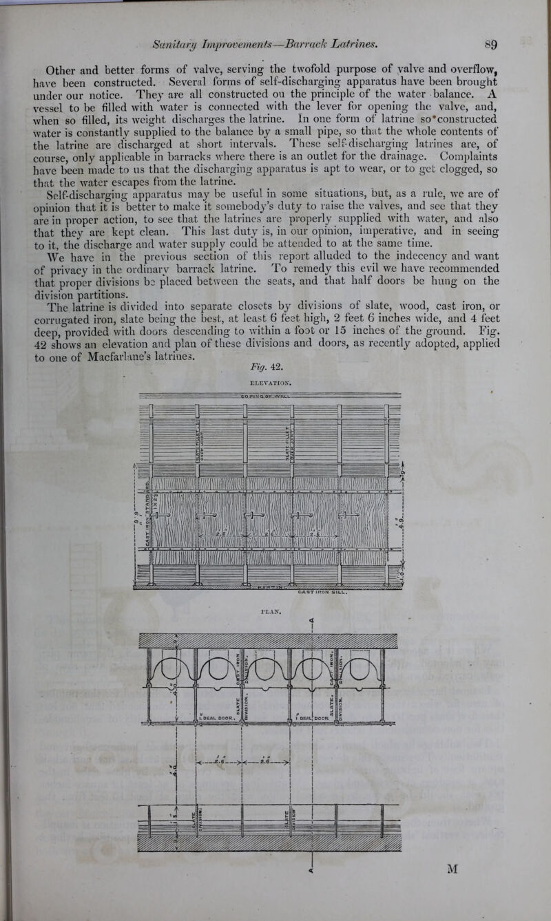 Other and better forms of valve, serving the twofold purpose of valve and overflow, have been constructed. Several forms of self-discharging apparatus have been brought under our notice. They are all constructed on the principle of the water balance. A vessel to be filled with water is connected with the lever for opening the valve, and, when so filled, its weight discharges the latrine. In one form of latrine so’constructed water is constantly supplied to the balance by a small pipe, so that the whole contents of the latrine are discharged at short intervals. These self-discharging latrines are, of course, only applicable in barracks where there is an outlet for the drainage. Complaints have been made to us that the discharging apparatus is apt to wear, or to get clogged, so that the water escapes from the latrine. Self-discharging apparatus may be useful in some situations, but, as a rule, we are of opinion that it is better to make it somebody’s duty to raise the valves, and see that they are in proper action, to see that the latrines are properly supplied with water, and also that they are kept clean. This last duty is, in our opinion, imperative, and in seeing to it, the discharge and water supply could be attended to at the same time. We have in the previous section of this report alluded to the indecency and want of privacy in the ordinary barrack latrine. To remedy this evil we have recommended that proper divisions be placed between the seats, and that half doors be hung on the division partitions. The latrine is divided into separate closets by divisions of slate, wood, cast iron, or corrugated iron, slate being the best, at least 6 feet high, 2 feet 6 inches wide, and 4 feet deep, provided with doors descending to within a foot or 15 inches of the ground. Fig. 42 shows an elevation and plan of these divisions and doors, as recently adopted, applied to one of Macfarlane’s latrines. Fig. 42. ELEVATION. —-CPJhJ .V aE-QE^WTACL:- < M