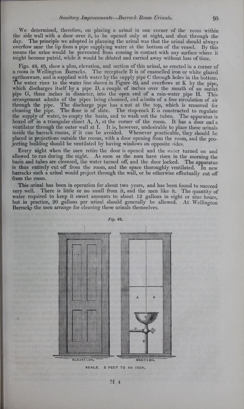 We determined, therefore, on placing a urinal in one corner of the room within the side wall with a door over it, to be opened only at night, and shut through the day. The principle we adopted in planning the urinal was that the urinal should always overflow near the lip from a pipe supplying water at the bottom of the vessel. By this means the urine would be prevented from coming in contact with any surface where it might become putrid, while it would be diluted and carried away without loss of time. Figs. 48, 49, show a plan, elevation, and section of this urinal, as erected in a corner of a room in Wellington Barracks. The receptacle B is of enamelled iron or white glazed earthenware, and is supplied with water by the supply pipe C through holes in the bottom, fhe water rises to the water line shown in Figure 49, and overflows at K by the pipe, which discharges itself by a pipe D, a couple of inches over the mouth of an outlet pipe G, three inches in diameter, into the open end of a rain-water pipe H. This arrangement admits of the pipes being cleansed, and admits of a free circulation of air through the pipe. The discharge pipe has a nut at the top, which is removed for cleaning the pipe. The floor is of slate. The stop-cock E is constructed to regulate the supply of water, to empty the basin, and to wash out the tubes. The apparatus is boxed off in a triangular closet A, A, at the comer of the room. It has a door and a ventilator through the outer wall at I. It is, however, undesirable to place these urinals inside the barrack rooms, if it can be avoided. Whenever practicable, they should be placed in projections outside the rooms, with a door opening from the room, and the pro- jecting building should be ventilated by having windows on opposite sides. Every night when the men retire the door is opened and the water turned on and allowed to ran during the night. As soon as the men have risen in the morning the basin and tubes are cleansed, the water turned off, and the door locked. The apparatus is thus entirely cut off from the room, and the space thoroughly ventilated. In new barracks such a urinal would project through the wall, or be otherwise effectually cut off from the room. This urinal has been in operation for about two years, and has been found to succeed very well. There is little or no smell from it, and the men like it. The quantity of water required to keep it sweet amounts to about 12 gallons in eight or nine hours, but in practice, 20 gallons per urinal should generally be allowed. At Wellington Barracks the men arrange for cleaning these urinals themselves. i i(j. 48. SCALE 2 FEET TO AN INCH.