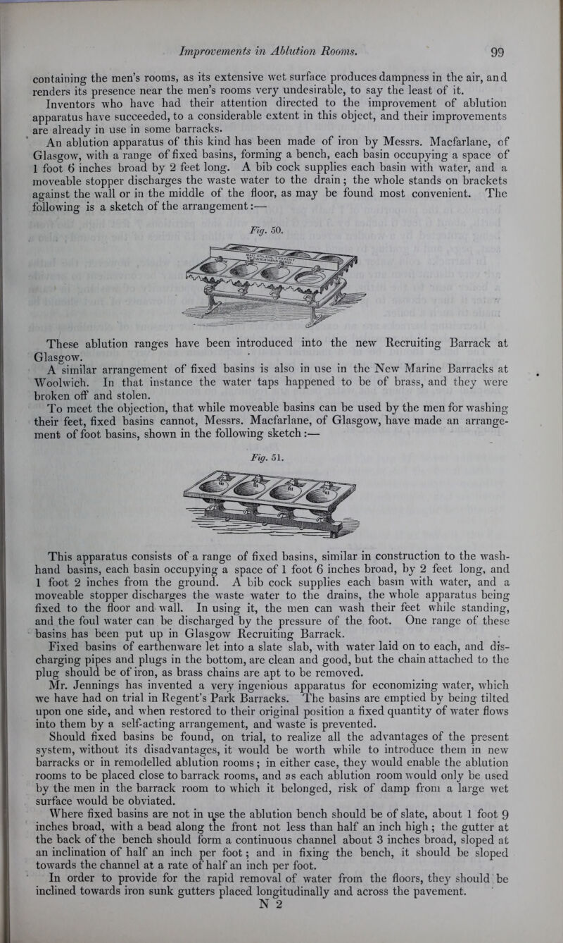 containing the men’s rooms, as its extensive wet surface produces dampness in the air, and renders its presence near the men’s rooms very undesirable, to say the least of it. Inventors who have had their attention directed to the improvement of ablution apparatus have succeeded, to a considerable extent in this object, and their improvements are already in use in some barracks. An ablution apparatus of this kind has been made of iron by Messrs. Macfarlane, of Glasgow7, with a range of fixed basins, forming a bench, each basin occupying a space of 1 foot 6 inches broad by 2 feet long. A bib cock supplies each basin with water, and a moveable stopper discharges the waste vTater to the drain; the whole stands on brackets against the wall or in the middle of the floor, as may be found most convenient. The following is a sketch of the arrangement:— Fig. 50. These ablution ranges have been introduced into the new Recruiting Barrack at Glasgow. A similar arrangement of fixed basins is also in use in the New Marine Barracks at Woolwich. In that instance the water taps happened to be of brass, and they w7ere broken off and stolen. To meet the objection, that while moveable basins can be used by the men for washing their feet, fixed basins cannot, Messrs. Macfarlane, of Glasgow, have made an arrange- ment of foot basins, shown in the following sketch :— Fig. 51. This apparatus consists of a range of fixed basins, similar in construction to the w7ash- hand basins, each basin occupying a space of 1 foot 6 inches broad, by 2 feet long, and 1 foot 2 inches from the ground. A bib cock supplies each basm with water, and a moveable stopper discharges the w7aste water to the drains, the w7hole apparatus being fixed to the floor and wall. In using it, the men can wash their feet while standing, and the foul water can be discharged by the pressure of the foot. One range of these basins has been put up in Glasgow Recruiting Barrack. Fixed basins of earthenware let into a slate slab, with water laid on to each, and dis- charging pipes and plugs in the bottom, are clean and good, but the chain attached to the plug should be of iron, as brass chains are apt to be removed. Mr. Jennings has invented a very ingenious apparatus for economizing water, which we have had on trial in Regent’s Park Barracks. The basins are emptied by being tilted upon one side, and when restored to their original position a fixed quantity of water flows into them by a self-acting arrangement, and waste is prevented. Should fixed basins be found, on trial, to realize all the advantages of the present system, without its disadvantages, it would be worth while to introduce them in new barracks or in remodelled ablution rooms; in either case, they would enable the ablution rooms to be placed close to barrack rooms, and as each ablution room would only be used by the men in the barrack room to which it belonged, risk of damp from a large wet surface would be obviated. Where fixed basins are not in use the ablution bench should be of slate, about 1 foot 9 inches broad, with a bead along the front not less than half an inch high ; the gutter at the back of the bench should form a continuous channel about 3 inches broad, sloped at an inclination of half an inch per foot; and in fixing the bench, it should be sloped towards the channel at a rate of half an inch per foot. In order to provide for the rapid removal of water from the floors, the}7 should be inclined towards iron sunk gutters placed longitudinally and across the pavement.