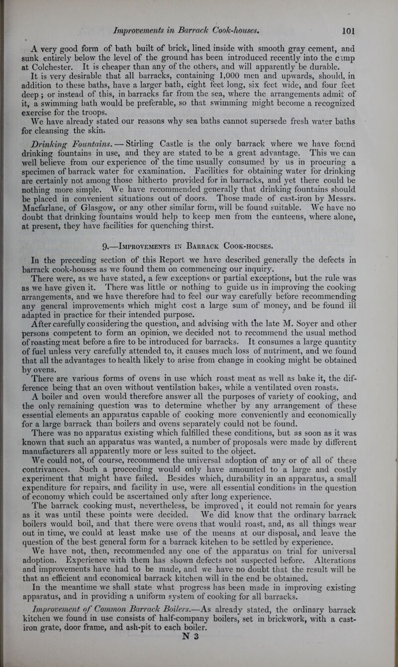 • A very good form of bath built of brick, lined inside with smooth gray cement, and sunk entirely below the level of the ground has been introduced recently into the cimp at Colchester. It is cheaper than any of the others, and will apparently be durable. It is very desirable that all barracks, containing 1,000 men and upwards, should, in addition to these baths, have a larger bath, eight feet long, six feet wide, and four feet deep ; or instead of this, in barracks far from the sea, where the arrangements admit of it, a swimming bath would be preferable, so that swimming might become a recognized exercise for the troops. We have already stated our reasons why sea baths cannot supersede fresh water baths for cleansing the skin. Drinking Fountains. — Stirling Castle is the only barrack where we have found drinking fountains in use, and they are stated to be a great advantage. This we can well believe from our experience of the time usually consumed by us in procuring a specimen of barrack water for examination. Facilities for obtaining water for drinking are certainly not among those hitherto provided for in barracks, and yet there could be nothing more simple. We have recommended generally that drinking fountains should be placed in convenient situations out of doors. Those made of cast-iron by Messrs. Macfarlane, of Glasgow, or any other similar form, will be found suitable. We have no doubt that drinking fountains would help to keep men from the canteens, where alone, at present, they have facilities for quenching thirst. 9.—Improvements in Barrack Cook-houses. In the preceding section of this Report we have described generally the defects in barrack cook-houses as wre found them on commencing our inquiry. There were, as we have stated, a few exceptions or partial exceptions, but the rule was as we have given it. There was little or nothing to guide us in improving the cooking arrangements, and we have therefore had to feel our way carefully before recommending any general improvements which might cost a large sum of money, and be found ill adapted in practice for their intended purpose. After carefully considering the question, and advising with the late M. Soyer and other persons competent to form an opinion, we decided not to recommend the usual method of roasting meat before afire to be introduced for barracks. It consumes a large quantity of fuel unless very carefully attended to, it causes much loss of nutriment, and we found that all the advantages to health likely to arise from change in cooking might be obtained by ovens. There are various forms of ovens in use which roast meat as well as bake it, the dif- ference being that an oven without ventilation bakes, while a ventilated oven roasts. A boiler and oven would therefore answer all the purposes of variety of cooking, and the only remaining question was to determine whether by any arrangement of these essential elements an apparatus capable of cooking more conveniently and economically for a large barrack than boilers and ovens separately could not be found. There was no apparatus existing which fulfilled these conditions, but as soon as it was known that such an apparatus was wanted, a number of proposals were made by different manufacturers all apparently more or less suited to the object. We could not, of course, recommend the universal adoption of any or of all of these contrivances. Such a proceeding would only have amounted to a large and costly experiment that might have failed. Besides which, durability in an apparatus, a small expenditure for repairs, and facility in use, were all essential conditions in the question of economy which could be ascertained only after long experience. The barrack cooking must, nevertheless, be improved , it could not remain for years as it was until these points were decided. We did know that the ordinary barrack boilers would boil, and that there were ovens that would roast, and, as all things wear out in time, we could at least make use of the means at our disposal, and leave the question of the best general form for a barrack kitchen to be settled by experience. We have not, then, recommended any one of the apparatus on trial for universal adoption. Experience with them has shown defects not suspected before. Alterations and improvements have had to be made, and we have no doubt that the result will be that an efficient and economical barrack kitchen will in the end be obtained. In the meantime we shall state what progress has been made in improving existing apparatus, and in providing a uniform system of cooking for all barracks. Improvement of Common Barrack Boilers.—As already stated, the ordinary barrack kitchen we found in use consists of half-company boilers, set in brickwork, with a cast- iron grate, door frame, and ash-pit to each boiler. N 3