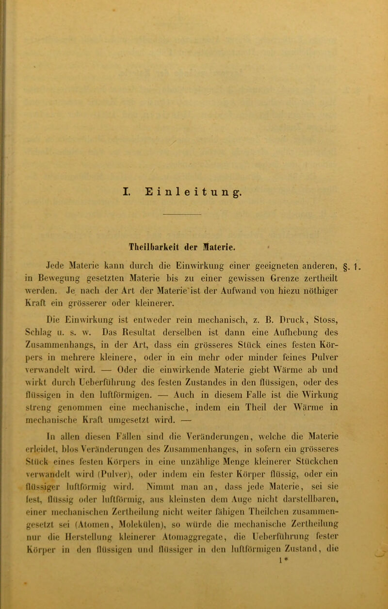 I. Einleitung. Theilbarkeit der Materie. Jede Materie kann durch die Einwirkung einer geeigneten anderen, §. 1. in Bewegung gesetzten Materie bis zu einer gewissen Grenze zertheilt werden. Je nach der Art der Materie'ist der Aufwand von hiezu nöthiger Kraft ein grösserer oder kleinerer. Die Einwirkung ist entweder rein mechanisch, z. B. Druck, Stoss, Schlag u. s. w. Das Besultat derselben ist dann eine Aufliebung des Zusammenhangs, in der Art, dass ein grösseres Stück eines festen Kör- pers in mehrere kleinere, oder in ein mehr oder minder feines Pulver verwandelt wird. — Oder die einwirkende Materie giebt Wärme ab und wirkt durch Ueberführung des festen Zustandes in den flüssigen, oder des flüssigen in den luftförmigen. — Auch in diesem Falle ist die Wirkung streng genommen eine mechanische, indem ein Theil der Wärme in mechanische Kraft umgesetzt wird. — In allen diesen Fällen sind die Veränderungen, welche die Materie erleidet, blos Veränderungen des Zusammenhanges, in sofern ein grösseres Stück eines festen Kör[)ers in eine unzählige Menge kleinerer Stückchen verwandelt wird (Pulverj, oder indem ein fester Körper flüssig, oder ein flüssiger luftförmig wird. Nimmt man an, dass jede Materie, sei sie lest, flüssig oder luftnirmig, aus kleinsten dem Auge nicht darstellbaren, einer mechanischen Zerlheilung nicht weiter fähigen Theilchen zusammen- gesetzt sei (Atomen, Molekülen), so würde die mechanische Zcrtheilung nur die Ilerstelhmg kleinerer Atomaggregate, die Ueherführung fester Körper in den flüssigen uml flüssiger in den luftförmigen Zustand, die l*