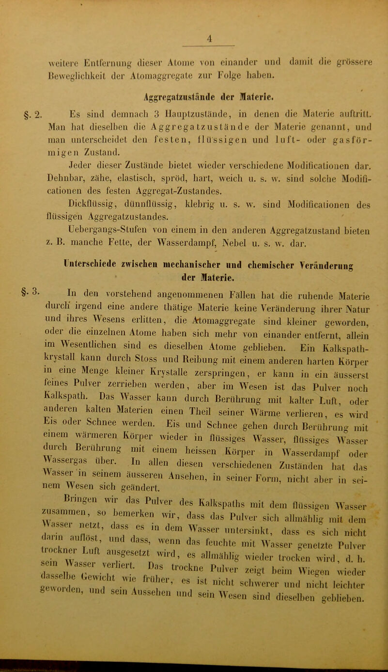 ^^eiU“l‘e EiUrernung dieser Aloine von einander und damit die grössere Heweglichkeit der Aloinaggregate zur Folge liaben. Aggrcgatziistamlc «Icr Materie. §. 2. Es sind demnach 3 llanptzuslände, in denen die Materie auflritl. Man hat dieselben die Aggrega tziislande der Materie genannt, und man unterscheidet den festen, flüssigen und luft- oder gasför- migen Zustand. Jeder dieser Zustände bietet wieder verschiedene Modificationen dar. Dehnbar, zähe, elastisch, spröd, hart, weich u. s. w. sind solche Modifi- cationen des festen Aggregat-Zustandes. Dickflüssig, dünnflüssig, klebrig u. s. w. sind Modificaiionen des flüssigen Aggregatzustandes. Uebergangs-Stufen von einem in den anderen Aggregatzustaud bieten z. B. manche Fette, der Wasserdampf, Nebel u. s. w. dar. Fiiterschiede zwischen mechanischer und chemischer Veränderung der Materie. §• 3. In den vorstehend angenommenen Fällen hat die ruhende Materie durch irgend eine andere Ihätige Materie keine Veränderung ihrer Natur und ihres Wesens erlitten, die Artomaggregate sind kleiner geworden, oder die einzelnen Atome haben sich mehr von einander entfernt, allein im Wesentlichen sind es dieselben Atome geblieben. Ein Kalkspalh- krystall kann durch Stoss und Reibung mit einem anderen harten Körper in eine Menge kleiner Krystalle zerspringen, er kann in ein äusserst feines Pulver zerrieben werden, aber im Wesen ist das Pulver noch Kalkspath. Das Wasser kann durch Berührung mit kalter Luft, oder anderen kalten Materien einen Theil seiner Wärme verlieren, es wird Eis oder Schnee werden. Eis und Schnee gehen durch Berührung mit einem wärmeren Körper wieder in flüssiges Wasser, flüssiges Wasser curch Berührung mit einem heissen Körper in Wasserdampf oder assergas über. In allen diesen verschiedenen Zuständen hat das Masser in seinem äusseren Ansehen, in seiner Form, nicht aber in sei- nem Wesen sich geändert. Bringen wir ilas Pulver des Kalkspallis mit dem IKissigen AVasser dl in ai,nt ? r es sich nicht Irockner I iili' fenehle mit Wasser genelztc Pulver lein Wnsler »'äWi« «ieder trocken wird, d. h. dassclhe'Gewii'nf’'™'' zeigt licim Wiegon wieder »ewoi'dcn I 'a schwerer und nicht leiciiter ocwoiden, und sein Aussehen und sein Wesen sind dieselhen gehliehen.
