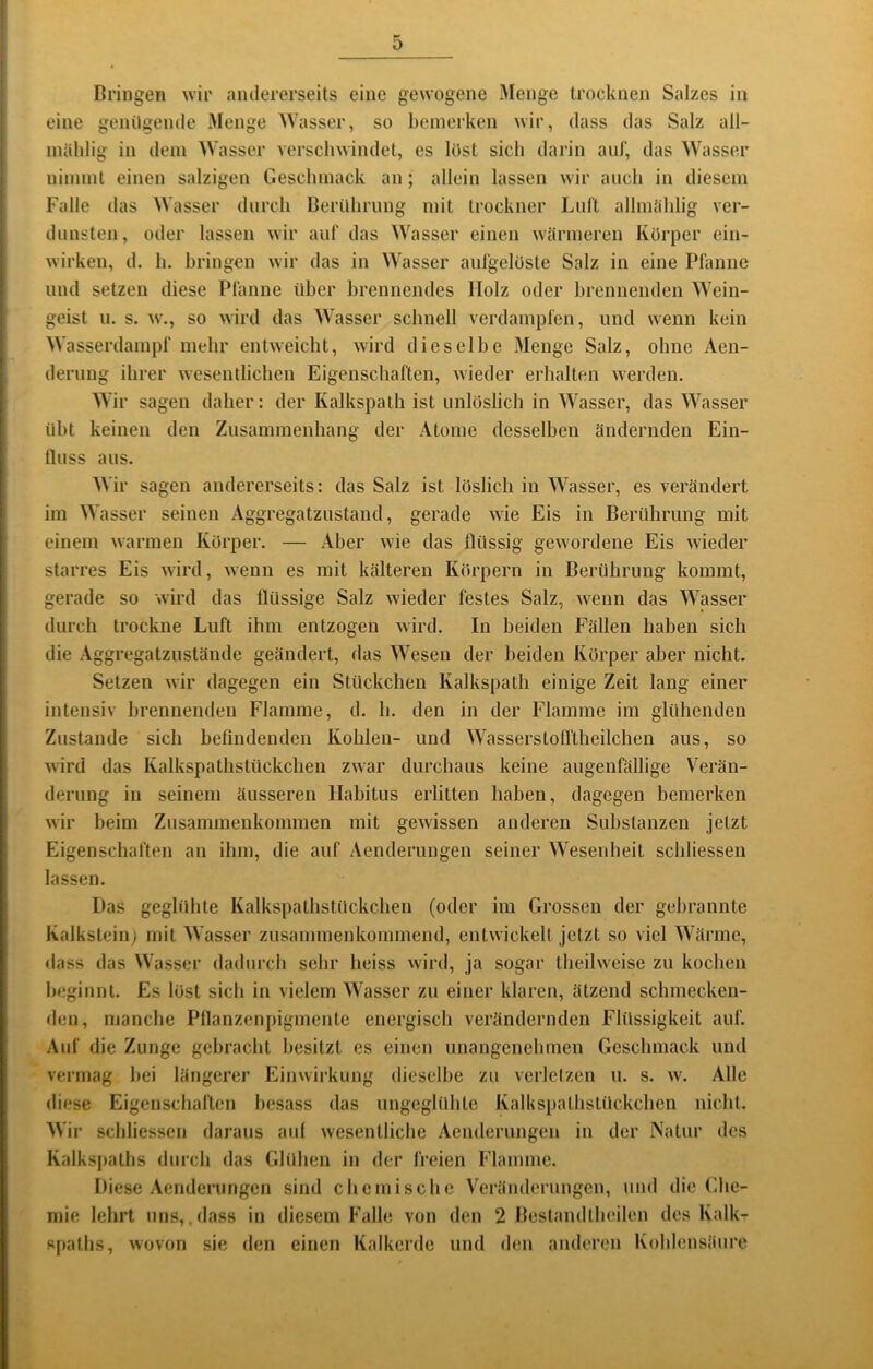 Bringen wir andererseits eine gewogene Menge trocknen Salzes in eine genügende Menge M’asser, so bemerken wir, dass das Salz all- inäblig in dem Wasser verschwindet, cs löst sich darin auf, das Wasser nimmt einen salzigen Geschmack an; allein lassen wir auch in diesem Falle das Wasser durch Berührung mit trockner Lull allmiihlig ver- dunsten, oder lassen wir auf das Wasser einen wärmeren Körper cin- wirken, d. h. bringen wir das in Wasser aufgelüste Salz in eine Pfanne und setzen diese Pfanne über brennendes Holz oder brennenden Wein- geist 11. s. w., so wird das Wasser schnell verdampfen, und wenn kein Wasserdampf mehr entweicht, wird dieselbe Menge Salz, ohne Aen- derung ihrer wesentlichen Eigenschaften, wieder erhalten werden. Wir sagen daher: der Kalkspath ist unlöslich in Wasser, das Wasser übt keinen den Zusammenhang der Atome desselben ändernden Ein- fluss aus. Wir sagen andererseits: das Salz ist löslich in Wasser, es verändert im Wasser seinen Aggregatzustand, gerade wie Eis in Berührung mit einem warmen Körper. — Aber wie das flüssig gewordene Eis wieder starres Eis wird, wenn es mit kälteren Körpern in Berührung kommt, gerade so wird das flüssige Salz wieder festes Salz, wenn das Wasser durch trockne Luft ihm entzogen wird. In beiden Fällen haben sich die Aggregatzustände geändert, das Wesen der beiden Körper aber nicht. Setzen wir dagegen ein Stückchen Kalkspath einige Zeit lang einer intensiv brennenden Flamme, d. h. den in der Flamme im glühenden Zustande sich hefindenden Kohlen- und WasserstoITtheilchen aus, so wird das Kalkspathstückchen zwar durchaus keine augenfällige Verän- derung in seinem äusseren llahitus erlitten haben, dagegen bemerken wir beim Zusammenkommen mit gewissen anderen Substanzen jetzt Eigenschaften an ihm, die auf Aenderungen seiner Wesenheit schliessen lassen. Das geglühte Kalkspathstückchen (oder im Grossen der gebrannte Kalkstein) mit Wasser zusammenkommend, entwickelt jetzt so viel Wärme, dass das Wasser dadurch sehr heiss wird, ja sogar theilweise zu kochen bc'ginnl. Es löst sich in vielem Wasser zu einer klaren, ätzend schmecken- den, manche Pflanzenpigmente energisch verändernden Flüssigkeit auf. Auf die Zunge gebracht besitzt es einen unangenebmen Geschmack und vermag bei längerer Einwirkung dieselbe zu verletzen u. s. w. Alle diese Eigenschaften besass das ungeglübte Kallispathstückchen nicht. Wir schliessen daraus aiil wesentliche Aenderungen in der Natur des Kalks{taths durch das Glühen in der freien Flamme. Diese .\enderungen sind chemische Veränderungen, und die (flie- mie lehrt uns,.dass in diesem Falle von den 2 Bestandthcilcn des Kalk- spaths, wovon sie den einen Kalkerde und den anderen Kohlensäure