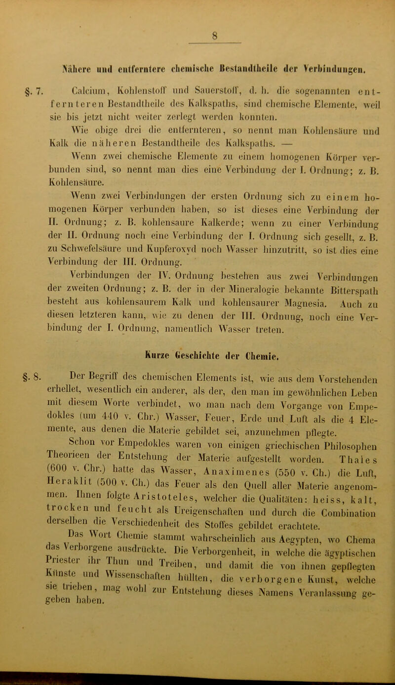 iNaherc und ciitfcriilcre chciiiischc Bestaiidthcilc der Verbiiiduiigcii. §.7. Calcium, Kohlenstoir und Sauei’stolf, d, li. die sogenannten ent- fernteren ßestandtheilc des Kalkspaths, sind clieinisclie Elemente, Aveil sie bis jetzt nicht weiter zerlegt werden konnten. Wie obige drei die entfernteren, so nennt man Kolilensüure und Kalk die ntibereu Bestandtheile des Kalkspaths. — Wenn zwei chemische Elemente zu einem homogenen Körper ver- bunden sind, so nennt man dies eine Verbindung der I. Ordnung; z. B. Kohlensäure. Wenn zwei Verbindungen der ersten Ordnung sich zu einem ho- mogenen Körper verbunden haben, so ist dieses eine Verbindung der II. Ordnung; z. B. kohlensaure Kalkerde; wenn zu einer V^erbindung der II. Ordnung noch eine Verbindung der I. Ordnung sich gesellt, z. B. zu Schwefelsäure und Kupferoxyd noch Wasser hinzutritt, so ist dies eine Verbindung der III. Ordnung. Verbindungen der IV. Ordnung bestehen aus zwei Verbindungen der zweiten Ordnung; z. B. der in der Mineralogie bekannte Bitterspath besteht aus kohlensaurem Kalk und kohlensaurer Magnesia. Auch zu diesen letzteren kann, wie zu denen der III. Ordnung, noch eine Ver- bindung der I. Ordnung, namentlich Wasser treten. Kurze Geschichte der Chemie. §. 8. Dgi Begiiff des chemischen Elements ist, wie aus dem Vorstehenden erhellet, wesentlich ein anderer, als der, den man im gewöhnlichen Leben mit diesem Woite verbindet, wo man nach dem Vorgänge von Empe- dokles (um 440 v. dir.) Wasser, Feuer, Erde und Luft als die 4 Ele- mente, aus denen die Materie gebildet sei, anzunehmen pflegte. Schon vor Empedokles waren von einigen griechischen Philosophen Theorieen der Entstehung der IMaterie aufgestellt worden. Thaies (600 v. dir.) hatte das Wasser, Anaximenes (550 v. Cli.) die Luft, Ileiaklit (500 v. Cii.) das Feuer als den Quell aller Materie angenom- men. Ihnen folgte Aristoteles, welcher die Qualitäten: heiss, kalt, trocken und feucht als Ureigen schäften und durch die Combination derselben die Versebiedenheit des Stoffes gebildet erachtete. Das VVoit Chemie stammt wahrscheinlich aus Aegypten, wo Chema (as erioifjOne ausdi tickte. Die Verborgenheit, in welche die ägyptischen riestei ihi riiun und Ireiben, und damit die von ihnen gepflegten tlnste um Wissenschaften hüllten, die verborgene Kunst, welche sie tiieien, mag wohl zur Entstehung dieses Namens Veranlassung ge- frnhni-i o o
