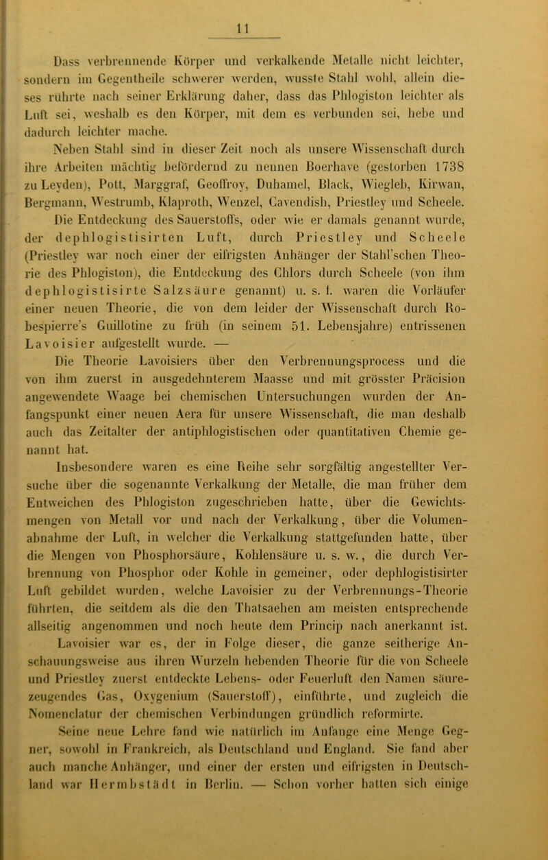 Dass verbreiineiule Körper und verkalkende Metalle nicht leichter, sondern ini Gegentheile schwerer werden, wusste Stahl wohl, allein die- ses rührte nach seiner ErkUtrung daher, dass das Phlogiston leichter als Luit sei, weshalb es den Körper, mit dein es verbunden sei, hebe und dadurch leichter mache. iS’eben Stahl sind in dieser Zeit noch als unsere Wissenschaft durch ihre Arbeiten mächtig befördernd zu nennen Boerhave (gestorben 1738 zu Leyden), Polt, Marggraf, Geolfroy, Duhamel, Black, Wiegleh, Kirwan, Bergmann, Weslrumh, Klaproth, Wenzel, Cavendish, Priestley und Scheele. Die Entdeckung des SauerstoHs, oder wie er damals genannt wurde, der dephlogistisirteil Luft, durch Priestley und Scheele (Priestley war noch einer der eifrigsten Anhänger der Stahrschen Theo- rie des Phlogiston), die Entdeckung des Chlors durch Scheele (von ihm dephlogistisirte Salzsäure genannt) u. s. 1. waren die Vorläufer einer neuen Theorie, die von dem leider der Wissenschaft durch Ko- hespierre’s Guillotine zu früh (in seinem 51. Lebensjahre) entrissenen Lavoisier aufgestellt wurde. — Die Theorie Lavoisiers über den Verbrennungsprocess und die von ihm zuerst in ausgedehnterem Maasse und mit grösster Präcision angewendete Waage bei chemischen Untersuchungen wurden der An- fangspunkt einer neuen Aera für unsere Wissenschaft, die man deshalb auch das Zeitalter der antiphlogistischen oder quantitativen Chemie ge- nannt hat. Insbesondere waren es eine Beihe sehr sorgfältig angestellter Ver- suche über die sogenannte Verkalkung der Metalle, die man früher dem Entweichen des Phlogiston zugeschriehen halte, über die Gewiclits- inengen von Metall vor und nach der Verkalkung, über die Volumen- ahnahme der Luft, in welcher die Verkalkung stattgefunden hatte, über die Mengen von Phosphorsäure, Kohlensäure u. s. w., die durch Ver- brennung von Phosphor oder Kohle in gemeiner, oder dephlogistisirler Luft gebildet wurden, welche Lavoisier zu der Verhrennungs-Theorie führten, die seitdem als die den Thatsaehen am meisten entsprechende allseitig angenommen und noch heute dem Princip nach anerkannt ist. Lavoisier war es, der in Folge dieser, die ganze seitherige An- schauungsweise aus ihren Wurzeln hebenden Theorie für die von Scheele und Priestley zuerst entdeckte Lehens- oder Feuerluft den Namen säure- zeugendes Gas, Oxygeniiim (Sauerstolf), einführte, und zugleich die Nomenclatur der chemischen Verbindungen gründlich reformirle. Seine neue L(;hre fand wie natürlich im Anfänge eine Menge Geg- ner, sowohl in Frankreich, als Deutschland und England. Sie fand aber auch manche Anhänger, und einer der ersten und eifrigsten in Deutsch- land war Mermhstädt in Berlin. — Schon vorher hatten sich einige