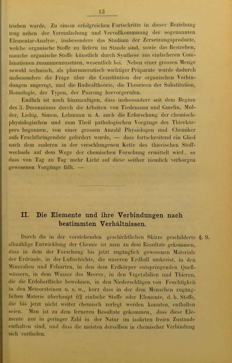 trieben wiirtle. Zu einem erfolgreichcu Fürtsdiritte in dieser Beziehung tJ'ug neben der \'ereinrachung und Vervollkommnung der sogenannten Flementar-Analyse, insbesondere das Studium der Zersetzungsproducte, Aveicbe organische Stolle zu lielern im Staude sind, sowie das Bestreben, manche organische Stolle künstlich durch Synthese aus cinraclieren Com- binationen zusammenzusetzen, wesentlich hei. Neben einer grossen Menge sowohl technisch, als pharmaceutisch wichtiger Präparate wurde dadurch insbesondere die Frage über die Constitution der organischen Verbin- dungen angeregt, und die Badicaltlieorie, die Theorieen der Substitution, Homologie, der Typen, der Paarung hervorgerufen. Endlich ist noch hinzuzufügen, dass insbesondere seit dem Beginn des 3. Decenniums durch die Arbeiten von Tiedemann und Gmelin, Mul- der, Liehig, Simon, Lehmann u. A. auch die Erforschung der chemisch- physiologischen und zum Theil pathologischen Vorgänge des Tliierkör- pers begonnen, von einer grossen Anzahl Physiologen und Chemiker aufs Fruchtbringendste gefördert wurde, — dass fortschreitend ein Glied nach dem anderen in der verschlungenen Kette des thierischen Stoff- wechsels auf dem Wege der chemischen Forschung ermittelt wird, so dass von Tag zu Tag mehr Licht auf diese seither ziemlich verborgen gewesenen Vorgänge lallt. — II. Die Elemente und ihre Verbindungen nach bestimmten Verhältnissen. Durch die in der vorstehenden geschichtlichen Skizze geschilderte §. 9. allmählige Entwicklung der Chemie ist man zu dem Resultate gekommen, dass in dem der Forschung his jetzt zugänglich gewesenen Materiale der Erdrinde, in der Luftschichte, die unseren Erdball umkreist, in den Mineralien und Felsarten, in den dem Erdkürper entspringenden Quell- wässern, in dem Wasser des Meeres, in den Vegetahilien und Thieren, die die Erdoherlläche bewohnen, in den Niederschlägen von Feuchtigkeit in den Meteorsteinen u. s. w., kurz dass in der dem Menschen zugäng- lichen Materie überhaupt 62 einfache Stoffe oder Elemente, d. h. Stoffe, die his jetzt nicht weiter chemisch zerlegt werden konnten, enthalten seien. .Man ist zu dem ferneren Besidtate gekommen, dass diese Ele- mente nur in geringer Zahl in der Natur im isolirten freien Zustande enthalten sind, und dass die meisten «lerselhen in chemischer Verbindung sich vorlitiden.