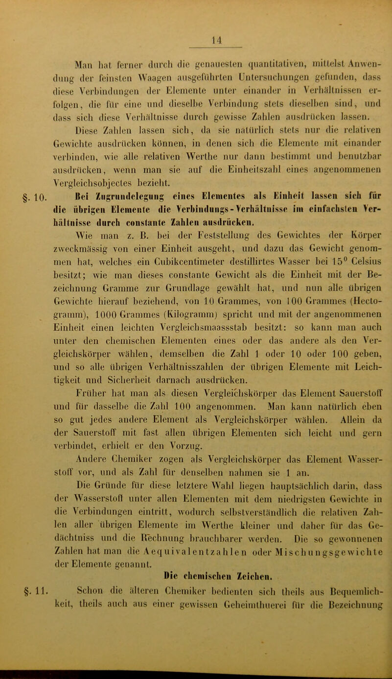 Man hat lerner durch die genauesten (juantitativen, mittelst Anwen- dung der feinsten Waagen ausgeführten Untersuchungen gefunden, dass diese Verhindungen der Elemente unter einander in Verhältnissen er- folgen, die für eine und dieselbe Verhindiing stets dieselhen sind, und dass sich diese Verhältnisse durch gewisse Zahlen ausdrücken lassen. Diese Zahlen lassen sich, da sie natürlich stets nur die relativen Gewichte ausdrücken können, in denen sich die Elemente mit einander verbinden, wie alle relativen Werthe nur dann bestimmt und benutzbar ausdrücken, wenn man sie auf die Einheitszahl eines angenommenen Vergleichsobjectes bezieht. §. 10. Uei Ziigriiiidelcgiing eines Elementes als Einheit lassen sieh für die übrigen Elemente die Verhindungs-Verhältnisse im einfachsten Ver- hältnisse durch constante Zahlen ausdrücken, Wie man z. ß. bei der Feststellung des Gewichtes der Körper zweckmässig von einer Einheit ausgeht, und dazu das Gewicht genom- men hat, welches ein Cubikeentimeter destillirtes Wasser bei 15° Celsius besitzt; wie man dieses constante Gewicht als die Einheit mit der Be- zeichnung Gramme zur Grundlage gewählt hat, und nun alle übrigen Gewichte hierauf beziehend, von 10 Grammes, von 100 Grammes (Hecto- gramm), 1000 Grammes (Kilogramm) spricht und mit der angenommenen Einheit einen leichten Vergleichsmaassstab besitzt: so kann man auch unter den chemischen Elementen eines oder das andere als den Ver- gleichskörper wählen, demselben die Zahl 1 oder 10 oder 100 geben, und so alle übrigen Verhältnisszahlen der übrigen Elemente mit Leich- tigkeit und Sicherheit darnach ausdrücken. Früher hat man als diesen Vergleichskörper das Element Sauerstoff und für dasselbe die Zahl 100 angenommen. Man kann natürlich eben so gut jedes andere Element als Vergleichskörper wählen. Allein da der Sauerstoff mit fast allen übrigen Elementen sich leicht und gern verbindet, erhielt er den Vorzug. Andere Chemiker zogen als Vergleichskörper das Element Wasser- stoff vor, und als Zahl für denselben nahmen sie 1 an. Die Gründe für diese letztere Wahl liegen hauptsächlich darin, dass der Wasserstoff unter allen Elementen mit dem niedrigsten Gewichte in die Verbindungen eintritt, wodurch selbstverständlich die relativen Zah- len aller übrigen Elemente im Werthe kleiner und daher für das Ge- dächtniss und die Rechnung brauchbarer werden. Die so gewonnenen Zahlen hat man die A eq u i v a 1 e n t z a h 1 e n oder M i s c h u n g s g c w i c h t e der Elemente genannt. IMc chemischen Zeichen. §.11. Schon die älteren Chemiker bedienten sich theils aus Bequemlich- keit, theils auch aus einer gewissen Geheimthuerei für die Bezeichnung