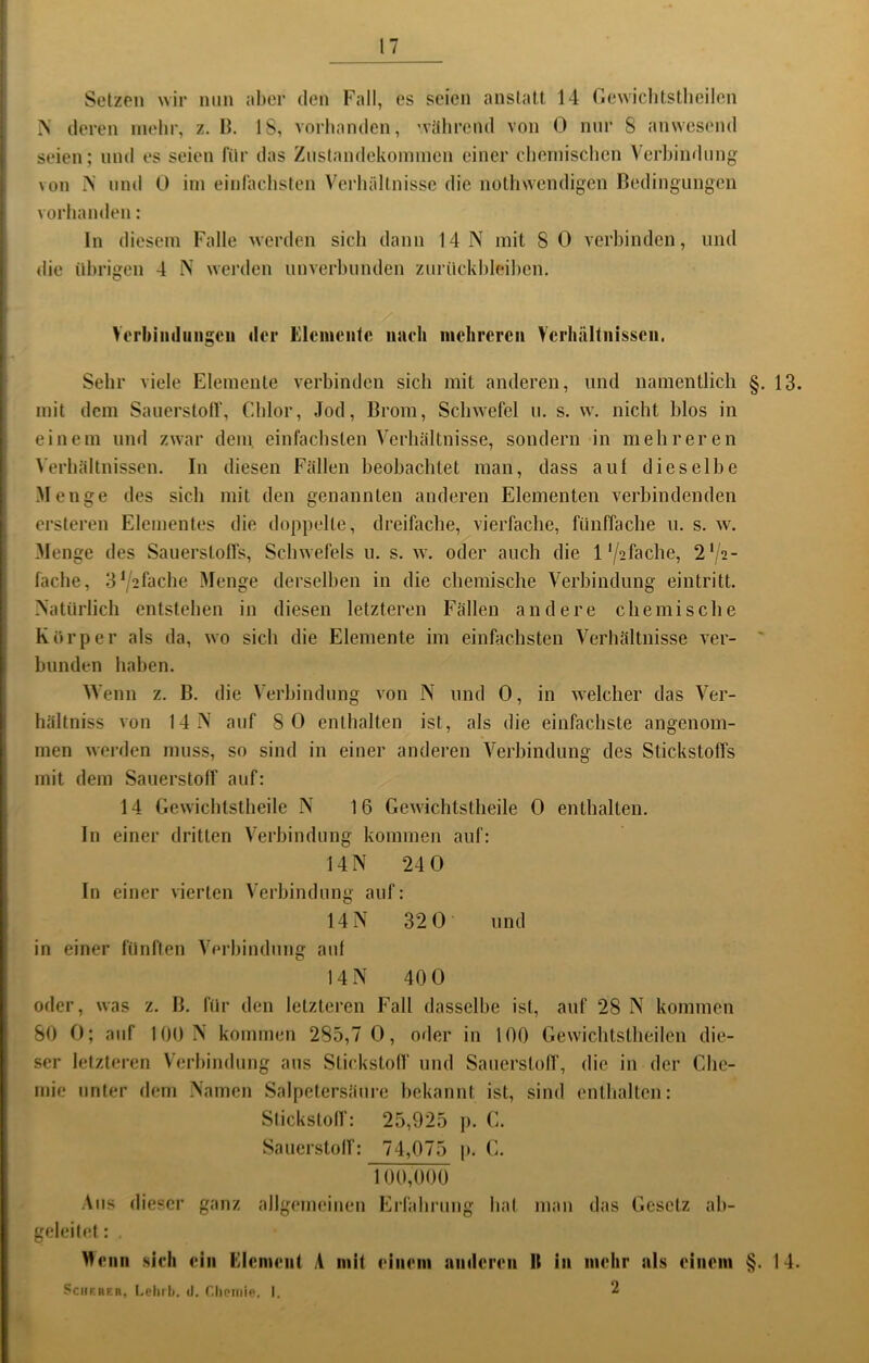 Setzen wir min aber den Fall, es seien anstatt 14 Gewiclitstlieilen deren mehr, z. 13. 18, vorhanden, '.välirend von 0 nur 8 anwesend seien; und es seien für das Ziislandekonnnen einer Chornischen Vei’bindnng von mul 0 irn einfachsten Verhältnisse die nothsvendigen Bedingungen vorhanden: ln diesem Falle werden sich dann 14 N mit 8 0 vei'hinden, und die übrigen 4 N werden unverbunden zurückhleilien. Verbiinliiiigcii der Elemente iiueh mehreren VcrhiUtiiisseii. Sehr viele Elemente verbinden sich mit anderen, und namentlich §. 13. mit dem SauerstolT, Chlor, Jod, Brom, Sclnvefel n, s. w. nicht hlos in einem und zwar dem, einfachsten Verhältnisse, sondern in mehreren Verhältnissen. In diesen Fällen beobachtet man, dass auf dieselbe Menge des sich mit den genannten anderen Elementen verbindenden ersteren Elementes die doppelte, dreifache, vierfache, fünffache u. s. w. Menge des Sauerstoffs, Schwefels u. s. w. oder auch die 1'/sfache, 2‘/2- fache, 3\^2fache Menge derselben in die chemische Verbindung eintritt. Natürlich entstehen in diesen letzteren Fällen andere chemische Körper als da, wo sich die Elemente im einfachsten Verhältnisse ver- ' blinden haben. AVenn z. B. die Verbindung von N und 0, in welcher das Ver- hältniss von 14N' auf 8 0 enthalten ist, als die einfachste angenom- men werden muss, so sind in einer anderen A^erhindung des Stickstoffs mit dem Sauerstoff auf: 14 Gewichtstheile N 16 Gewichtstheile 0 enthalten. In einer dritten A'erhindung kommen auf: 14N 240 In einer vierten A'erhindung auf: 14 N 32 0 und in einer fünften A'erhindnng auf 14 N 40 0 oder, was z. B. für den letzteren Fall dasselbe ist, auf 28 N kommen 80 0; auf 100 N kommen 285,7 0, oder in 100 Gewichtstheilen die- ser letzteren Verbindung aus Stickstolf und Sauerstoff, die in der Che- mie unter dem Namen Salpetersäure bekannt ist, sind enthalten: Slickstoff: 25,925 j). G. Sauerstolf: 74,075 j». G. 100,000 Aus dieser ganz allgemeinen Erfahrung hal man das Gesetz ah- geleilel: Menu sich ein Element A mit einem niHlcren II in mehr nis einem §. 14. ScuF.BER, Leh?l). d. Clioiiiie, I. 2