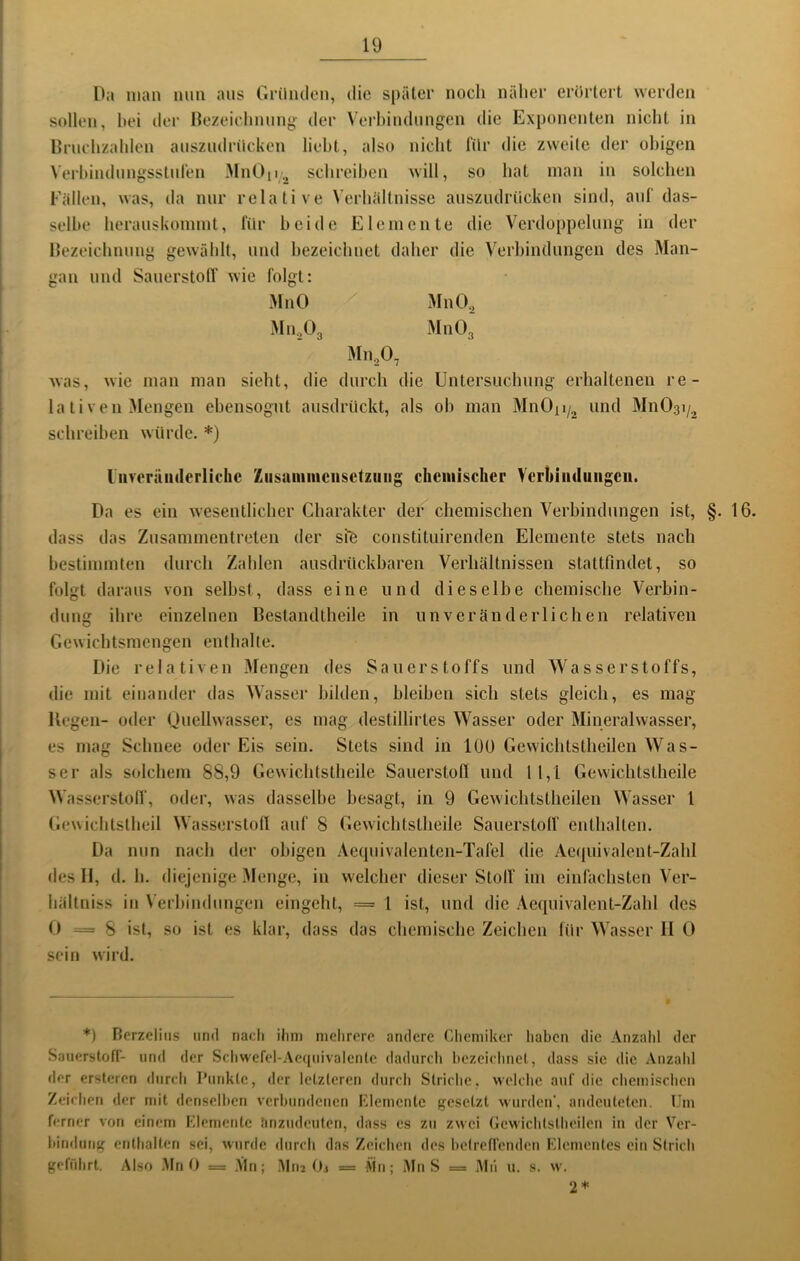 Da man nun ans Gründen, die später noch näher erürtert werden sollen, hei dei‘ Bezeichnung der Verhindnngcn die Exponenten nicht in Brnchzahlen anszudrücken lieht, also nicht Tür die zweite der obigen \'erhindnngsstnren MnOp., schreiben will, so hat man in solchen Fällen, was, da mir relative Verhältnisse anszudrücken sind, auf das- selbe herauskonnnt, für beide Elemente die Verdoppelung in der Bezeichnung gewählt, und bezeichnet daher die Verbindungen des Man- gan und Sauerstoff wie folgt: MnO / MnO^ Mn.,0„ MnO, Mn,0, was, wie man man sieht, die durch die Untersuchung erhaltenen re- lativen Mengen ebensogut ansdriickt, als ob man MnOii/, und MnOai/^ schreiben würde. *) liiveräiiderlichc Ziisamiiiciisctziiiig chemischer yerhiiidiiiigeii. Da es ein wesentlicher Charakter der chemischen Verbindungen ist, §. 16. dass das Znsammentreten der sie constituirenden Elemente stets nach bestimmten durch Zahlen ausdrückbaren Verhältnissen stattfindet, so folgt daraus von selbst, dass eine und dieselbe chemische Verbin- dung ihre einzelnen Bestandtheile in unveränderlichen relativen Gewichtsmengen enthalte. Die relativen Mengen des Sauerstoffs und Wasserstoffs, die mit einander das Wasser bilden, bleiben sich stets gleich, es mag Kegen- oder (juellwasser, es mag destillirtes Wasser oder Mineralwasser, es mag Schnee oder Eis sein. Stets sind in lOü Gewichtstheilen Was- ser als solchem 88,9 Gewichlstheile Sauerstofl und 1 1,1 Gewichtstheile Wasserstoir, oder, was ilasselbe besagt, in 9 Gewichtstheilen Wasser l Gewichtstheil Wasserstoh auf 8 Gewichtstheile Sauerstolf enthalten. Da nun nach der obigen Aecpiivalenten-Tafel die Ae(juivalent-Zahl des II, d. h. diejenige Menge, in welcher dieser Stolf im einfachsten Ver- liältniss in Verhindungen eingeht, == 1 ist, und die Aecpiivalent-Zahl des 0=8 ist, so ist es klar, dass das chemische Zeichen für Wasser II 0 sein wird. *) Berzcliiis und nach ihm mehrere andere Chemiker haben die Anzahl der Satierstoff- und der Schwefel-.\e(jiiivalentc dadurch hezeichnel, dass sie die .\nzahl der erstcren durch Punkte, der letzteren durch Striche, welche auf die chemischen Zeichen der mit denselhen verhundenen Klemenle gesetzt wurden', aiuleuteten. Um ferner vofi einem Klemcntc hnzudeuten, dass es zu zwei Gewichtstheilen in der Ver- hindiing enthalten sei, wurde durch das Zeichen des betreffenden Klementes ein Strich gefrdirt. Also MnO = Mn; Mti2 Oj = Äin; Mn S = iMii u. s. w. 2*