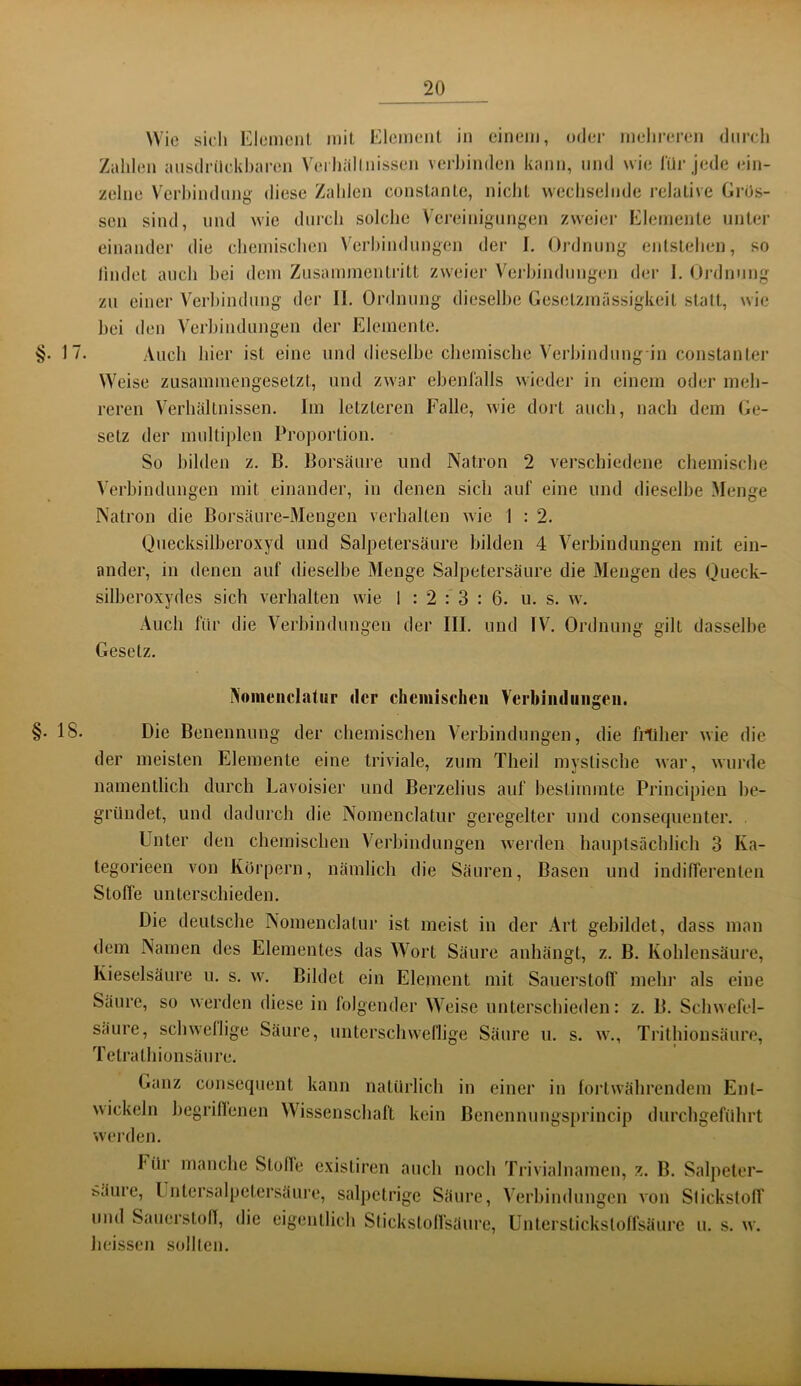 Wie sieli Element mit Element in einem, oder mehreren diirdi Zalilen aiisdrilckhai-en Vei liällnissen vei'hinden kann, mul wie liir jede ein- zelne Verhindnng diese Zahlen constante, nicht wechselnde relative Gros- sen sind, lind wie durch solche V'creinignng:en zweier Elemente unter einander die chemischen Verhindungen der I. Ordnung entstehen, so lindet auch hei dem Zusammentritt zweier Verhindnngen der 1, Ordnung zu einer Verhindung der II, Ordnung dieselbe Gesetzmässigkeit statt, wie hei den Verhindnngen der Elemente. §• 17. Auch hier ist eine und dieselbe chemische Verhindung in constanter Weise zusammengesetzt, und zwar ehenlälls wieder in einem oder meh- reren Verhältnissen. Im letzteren Falle, wie dort auch, nach dem (je- setz der multiplen Proportion. So hilden z, B. Borsäure und Natron 2 verschiedene chemische Verhindnngen mit einander, in denen sich auf eine und dieselbe Menge Natron die Borsäure-Mengen verhalten wie 1 : 2. Qnecksilheroxycl und Salpetersäure hilden 4 Verhindnngen mit ein- ander, in denen auf dieselbe Menge Salpetersäure die Mengen des (jueck- silheroxydes sich verhalten wde 1 : 2 : 3 : 6. u. s. w\ Auch für die Verbindungen der III. und IV. Ordnung gilt dasselbe Gesetz. INoiiieiiclatiir der chcinischcii Verbiiuliiiigeii. §• 18- Die Benennung der chemischen Verbindungen, die frtiher wie die der meisten Elemente eine triviale, zum Theil mystische war, wurde namentlich durch Lavoisier und Berzelius auf bestimmte Principien be- gründet, und dadurch die Nomenclatur geregelter und consequenter. . Unter den chemischen V^erbindungen werden hauptsächlich 3 Ka- tegorieen von Kürpern, nämlich die Säuren, Basen und indifferenten Stoffe unterschieden. Die deutsche Nomenclatur ist meist in der Art gebildet, dass man dem Namen des Elementes das Wort Säure anhängt, z. B. Kohlensäure, Kieselsäure u. s. w^ Bildet ein Element mit Sauerstoff mehr als eine Säure, so werden diese in folgender Weise unterschieden: z. B. Schwefel- säure, schwellige Säure, unterschweflige Säure u. s. w\, Ti'ithionsäure, Tetrathionsäure. Ganz consequent kann natürlich in einer in fortwährendem Ent- wickeln begriflenen Wissenschaft kein Benennungs[»rincip durchgeführt werden. Für manche Stofle existiren auch noch Trivialnamen, z. B. Salpeter- ^äure, Lntersalpetcrsäure, salpetrige Säure, Verhindnngen von Slickstolf und SauerstolT, die eigentlich Slickstolfsäure, Unterstickstoffsäure u. s. w. heissen sollten.