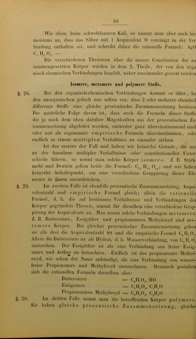 Wie oben, beim scbwefelsaiireii Kali, so nimmt man aber aiieb bie meistens an, dass das Silber mit 1 Aeqiiivalent 0 vereinigt in der \’er bindnng enlbalten sei, und schreibt daber die rationelle Formel: AgC C, II3 O3. - Die versebiedenen Tbeorieen über die innere Constitiilion der zu sammengesetzten Körper werden in dem 2. Tbeile, der von den orga niscb-cbemiscben Verbindungen bandelt, näber auseinander gesetzt werden Isomere, metamere und polymere StoKe. §. 28. Bei den organiscb-cbemischen Verbindungen kommt es öfter, be den anorganiseben jedoch nur selten vor, dass 2 oder mebrere cbemiscl diflerente Stoffe eine gleiche procentische Zusammensetzung besitzen Die natürliche Folge davon ist, dass auch die Formeln dieser Stolle die ja nach dem oben darüber Mitgetheilten aus der procentischen Zu sammensetzung abgeleitet werden, entweder ganz übereinstimmend sind oder nur als sogenannte empirische Formeln übereinstimmen, odei endlich in einem multiplen Verhältniss zu einander stehen. Ist das erstere der Fall und haben wir keinerlei Gründe, die un< zu der Annahme multipler Verhältnisse oder constitutioneller Unter- schiede führen, so nennt man solche Körper isomere. Z. B. Stärk mehl und Dextrin geben beide die Formel: Cj, H,o 0,^; und wir haber keinerlei Anhaltspunkt, um eine verschiedene Gruppirung dieser Ele- mente in ihnen auszudrücken. §. 29. Im zweiten Falle ist ebenfalls procentisebe Zusammensetzung, Aequi- valentzahl und empirische Formel gleich; allein die rationelh Formel, d. h. die auf bestimmte Verhältnisse und Verbindungen dei Körper gegründete Theorie, nimmt für dieselben eine verschiedene Grnp- pirnng der Aequivalente an. Man nennt solche Verbindungen metamere. Z. B. Buttersäure, Essigäther und propionsaures Methyloxyd sind me- tamere Körper. Bei gleicher procentischer Zusannnensefznng geben sie alle drei die Aequivalentzahl 88 und die empiiiscbe Formel Cgll^O,, Allein die Buttersäure ist als Hydrat, d. h. Wasserverbindung, von CglLO^ anzusehen. Der Essigäther ist als eine Verbindung aus freier Essig- säure und AetliCT zu betrachten. Endlich ist das propionsaure Metbyl- oxyd, wie schon der Name ankündigt, als eine Verbindung von wasser- freier Propionsäure und jMethyloxyd anzunehmen. Demnach gestalten sich die rationellen Formeln derselben also: Buttersäure =. GglUOg, HO Essigsäure = G^HgOg, CJI^O Propionsaiires Metbyloxyd = ojl^Og, C^HgO §.30. Im dritten balle nennt man die betrelfenden Körper polymere. Sie haben gleiche procentisebe Zusammensetzung, gleiche