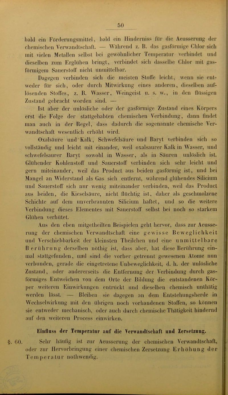 bald ein FOrdeningsmiUel, bald ein Hindernis^ lilr die Aeusserung der chomiscben VcrwandLscbaft. — Wahrend z. IJ. das gasförmige Chlor sich mit vielen Metallen selbst bei gewülinlicber Temperatur verbindet und dieselben znm Erglilben bringt, verbindet sieb dasselbe Chlor mit gas- förmigem Sanerstolf nicht unmittelbar. Dagegen verbinden sich die meisten Stoffe leicht, wenn sie ent- weder für sieb, oder durch Mitwirkung eines anderen, dieselben auf- lüsenden Stoffes, z. B. Wasser, Weingeist u. s. w., in den flüssigen Zustand gebracht worden sind. — Ist aber der unlösliche oder der gasförmige Zustand eines Körpers erst die Folge der stattgehabten chemischen Verbindung, dann findet man auch in der Regel, dass dadurch die sogenannte chemische Ver- wandtschaft wesentlich erhöht wird. Oxalsäure und'Kalk, Schwefelsäure und Baryt verbinden sich so vollständig und leicht mit einander, weil oxalsaurer Kalk in Wasser, und schwefelsaurer Baryt sowohl in Wasser, als in Säuren unlöslich ist. Glühender Kohlenstoff und Sauerstoff verbinden sich sehr leicht und gern miteinander, weil das Product aus beiden gasförmig ist, und bei Mangel an Widerstand als Gas sich entfernt, während glühendes Silicium und Sauerstoff sich nur wenig miteinander verbinden, weil das Product aus beiden, die Kieselsäure, nicht flüchtig ist, daher als geschmolzene Schichte auf dem unverhrannten Silicium haftet, und so die weitere Verbindung dieses Elementes mit Sauerstoff selbst bei noch so starkem Glühen verhütet. Aus den eben mitgetheilten Beispielen geht hervor, dass zur Aeusse- rung der chemischen Verwandtschaft eine gewisse Beweglichkeit und Verschiebbarkeit der kleinsten Theilchen und eine unmittelbare Berührung derselben nöthig ist, dass aber, hat diese Berührung ein- mal stattgefnnden, und sind die vorher getrennt gewesenen Atome nun verbunden, gerade die eingetretene Unbeweglichkeit, d. h. der unlösliche Zustand, oder andererseits die Entfernung der Verbindung durch gas- förmiges Entweichen von dem Orte der Bildung die entstandenen Kör- per weiteren Einwirkungen entrückt und dieselben cbemisch unthätig werden lässt. — Bleiben sie dagegen an dem Entstehungsherde in Wechselwirkung mit den übrigen noch vorhandenen Stoffen, so können sie entweder mechanisch, oder auch durch chemische Thätigkeit hindernd auf den weiteren Process cinwirken. Eiiilliiss (1er Teiiiperaliir auf die VcrwaiuBschnfl iiiiil Zersetzung. §. GO. Sehr häufig ist zur Aeusserung der chemischen Verwandtschaft, oder zur llervorhringung einer chemischen Zersetzung Erhöhung der Tem pera tu r nothwendig.