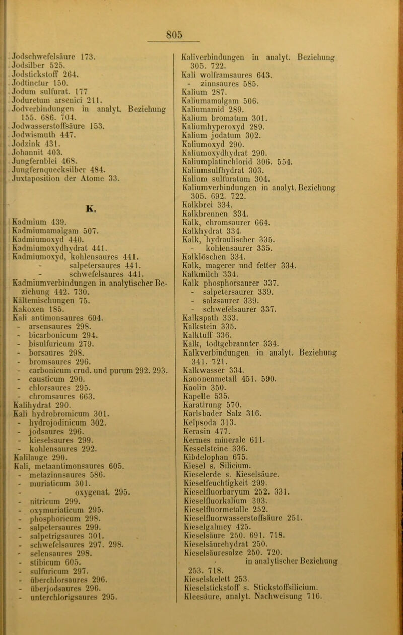 Jotlsilber 525. JodstickslofT 264. Jodtiiictur 150. .Joduni sulfurat. 177 Joduretum arsenici 211. Jodverbiiulung:eu in analyt. Bczieluing 155. 686. 704. Jodwasserstoflsäure 153. Jodvvismulh 447. Jodzink 431. Johannit 403. Jungfernblei 46S. Jungfernquecksilber 484. Juxlaposition der Atome 33. K. Kadmium 439. Kadmiumaraalgam 507. Kadmiumoxyd 440. Kadmiumoxydhydrat 441. Kadmiuinoxyd, kohlensaures 441. salpelersaures 441. schwefelsaures 441. Kadmiumverbindungen in analytischer Be- ziehung 442. 730. Kältemischungen 75. Kakoxen 185. Kali anlimonsaures 604. - arsensaures 298. - bicarbonicum 294. - bisulfuricum 279. - borsaures 298. - bromsaures 296. - carbonicum crud. und purum 292. 293. - causticum 290. - chlorsaures 295. - chromsaures 663. Kalihydrat 290. Kali hydrobromicum 301. - hydrojodinicum 302. - jodsaures 296. - kieselsaures 299. - kohlensaures 292. Kalilauge 290. Kali, metaantimonsaures 605. - metazinnsaures 586. - murialicum 301. oxygenat. 295. - nilricum 299. - oxymuriaticum 295. - phosphoricum 298. - salpetersaures 299. - salpelrigsaures 301. - scliwefelsaures 297. 298. - selensaures 298. - slibicum 605. - sulfuricum 297. - fiberchlorsaurcs 296. - iiberjodsaures 296. - untcrchlorigsaures 295. 305. 722. Kali wolframsaurcs 643. zinnsaures 585. Kalium 287. Kaliumamalgam 506. Kaliumamid 289. Kalium bromatum 301. Kaliumhyperoxyd 289. Kalium jodatum 302. Kaliumo.xyd 290. Kaliumoxydliydrat 290. Kaliumplatinchlorid 306. 554. Kaliumsulfhydrat 303. Kalium sulfuratum 304. Kaliumverbindungen in analyt. Beziehung 305. 692. 722. Kalkbrei 334. Kalkbrennen 334. Kalk, chromsaurcr 664. Kalkhydrat 334. Kalk, hydraulischer 335. kohlensaurer 335. Kalklöschen 334. Kalk, magerer und fetter 334. Kalkmilch 334. Kalk phosphorsaurer 337. - salpetersaurer 339. - salzsaurer 339. - schwefelsaurer 337. Kalkspath 333. Kalkstein 335. Kalktuir 336. Kalk, todtgebrannter 334. Kalkverbindungen in analyt. Beziehung 341. 721. Kalkwasser 334. Kanonenmetall 451. 590. Kaolin 350. Kapelle 535. Karatirung 570. Karlsbader Salz 316. Kelpsoda 313. Kerasin 477. Kermes minerale 611. Kesselsteine 336. Kibdclophan 675. Kiesel s. Silicium. Kieselerde s. Kieselsäure. Kicselfeuchtigkeit 299. Kieselfluorbaryum 252. 331. Kieselfluorkalium 303. Kicselfluormetalle 252. Kicsclfluorwasserstofrsäure 251. Kieselgalmcy 425. Kieselsäure 250. 691. 718. Kiesclsäurehydrat 250. Kicsclsäuresalzc 250. 720. in analytischer Beziehung 253. 718. Kiesclskelett 253. KieselslickstofT s. StickstofTsilicium. Kleesänre, analyt. Nachweisung 716.