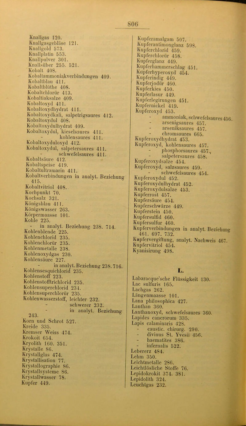 800 Knallg'as 120. Kiiallgasf^cbläsc 121. Knallg-olcl 573. Knallplalin 553. Kiiallpulvcr 301. Knall.silber 255. 521. Koball 408. KobaUamnioniaJivcrbiiulung^en 409. Kobaltblau 411. Kobaltbliithe 408. Koballcbloiür 413. Kobaltiaksalze 409. Kobaltoxyd 411. Koballoxydliydrat 411. Kobaltoxydkali, salpetrigsaiires 412. Kobaltoxydul 408. Kobaltoxydulhydrat 409. Kobaltoxydul, kieselsaures 411. koblensaures 411. Kobaltoxyduloxyd 412. Koballoxydul, salpetersaures 411. schwefelsaures 411. Kobaltsäure 412. Koballspeise 419. Kobaltultraniarin 411. Kobaltverbindungen in analyt. Beziehung 415. ® Kobaltvitriol 408. Kochpunkt 70. Kochsalz 321. Königsblau 411. Königswasser 263. Körpermaasse 101. Kohle 225. in analyt. Beziehung 238. 714. Kohlenblende 225. Kohlenchlorid 235. Kohlenchlorür 235. Kohlenmetalle 238. Kohlenoxydgas 230. Kohlensäure 227. in analyt. Beziehung 238.716. Kohlensesquichlorid 235. Kohlenstoff 223. Kohlenstofftrichlorid 235. Kohlensuperchlorid 234. Kohlensuperchlorür 235. Kohlenwasserstoff, leichter 232. schwerer 232. in analyt. Beziehunsr 243. ° Korn und Schrot 527. Kreide 335. Kremser Weiss 474. Krokoit 654. Kryolith 160. 351. Krystalle 86. Krystallglas 474. Krystallisation 77. Krystallographie 86. Krystallsysleme 86. Krystallwasser 78. Kupfer 449. Kupferamalgam 507. Kuj)ferantimonglanz 598. Kupferchlorid 459. Kupferchlorür 458. Kupferglanz 449. Kupferhammerschlag 451. Kupferhyperoxyd 454. Kupferindig 449. Kupferjodür 460. Kupferkies 450. Kupferlasur 449. Kupferlegirungen 451. Kupfernickel 419. Kupferoxyd 453. ammoniak, scliwefelsaures456. arsenigsaures 457. arseniksaures 457. chromsaures 665. Kupferoxydhydrat 453. Kupferoxyd, kohlensaures 457. phosphorsaures 457., salpetersaures 458. Kupferoxydsalze 454. Kupferoxyd, salzsaures 459. schwefelsaures 454. Kupferoxydul 452. Kupferoxydulhydrat 452. Kupferoxydulsalze 453. Kupferrost 457. Kupfersäure 454. Kupferschwärze 449. Kupferslein 450. Kupfersulfid 460. Kupfersulfur 460. Kupferverbindungen in analyt. Beziehung 461. 697. 732. Kvipfervergiftung, analyt. Nachweis 467. Kupfervitriol 454. Kyanisirung 498. L. Labaracque’sche Flüssigkeit 130. Lac sulfuris 165. Lachgas 262. Längenmaasse 101. Lana philosophica 427. Lanthan 360. Lanthanoxyd, schwefelsaures 360. Lapides cancrorum 335. Lapis calaminaris 428. caustic. Chirurg. 290. divinus St. Yvesii 456. haematites 386. infernalis 522. Lebererz 484. Lehm 350. Leichlmetalle 286. Leichtlösliche Stoffe 76. Lepidokrokit 374. 381. Lepidolith 324. Leuchtgas 232.