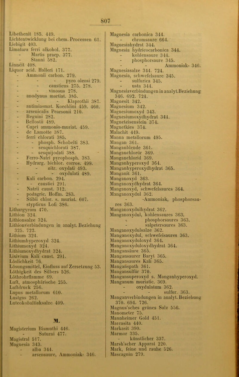 Libetlienit 185. 449. Liditentwickliing bei diem. Processen Gl. Liebigil 403. Limulura lerri alkobol. 377. Marlis praep. 377. Staiini 582. Linneit 408. Liquor acid. Halleri 171. Amnionii carbon. 279. pyro oleosi 279. causlieus 275. 278. vinosus 278. anodynus martiat. 385. Klaprolhii 387. antiniiasmat. Koechlini 459. 460. arsenicalis Pearsonii 210. Beguini 282. Belloslii 489. Ciipri ammonio-nniriat. 459. de Laniolte 387. ferri cblorali 385. - pbospli. SchobeUi 383. - sesquidilorali 387. - sesquijodati 388. Ferro-Natri pyropbosph. 383. Hydrarg. bichlor. corros. 499. nitr. o.\ydati 493. - - - oxydulati 489. * - Kali carbon. 294. - caustici 291. Natrii caust. 312. j - podagric. HolTni. 283. ' - Stibii chlor, s. nuiriat. 607. ästypticus Lofi 386. Litbargjrum 470. Lithion 324. Lilbionsalze 324. Litliionverbindungen in analyt. Beziehung I 325. 722. !il Lithium 324. I Lithiumhyperoxyd 324. Lithiumoxyd 324. Lilhiumoxydhydrat 324. Lixivium Kali caust. 291. Löslichkeit 76. Lösungsmittel, Einfluss auf Zersetzung 53. Lölhigkeit des Silbers 526. Lölhrohrflamme 69. Luft, atmosphärische 255. Luftdruck 256. Lupus metallorum 610. Liisfgas 262. Lufeokoballiaksalzc 409. .M. Magisterium Bismuthi 446. Saturni 477. Magistrat 517. Magnesia 343. alba 344. arsensaure, Ammoniak- 34(i. Magnesia carbonica 344. chromsaure 664. Magnesiahydrat 344. •Alagnesia hydricocarbonica 344. kohlensaure 344. phosphorsaure 345. Ammoniak- 346. Magnesiasalze 344. 724. Magnesia, Schwefelsäure 345. sulfiirica 345. usta 344. .Magnesiaverbindungen in analyt.Beziehung 346. 692. 724. .Magnesit 342. Magnesium 342. Magnesiumoxyd 343. Magnesiumoxydhydrat 344. Magneteisenstein 374. Magnetkies 374. Malachit 449. Manna metallorum 495. Mangan 361. Manganblende 361. Manganchlorür 369. Manganchlorid 369. Manganhyperoxyd 364. Manganhypero.xydhydral 365. Manganit 361. Mangano.xyd 363. Manganoxydhydrat 364. Manganoxyd, schwefelsaures 364. Manganoxydul 362. -Ammoniak, phosphorsau- res 363. Manganoxydulhydrat 362. Manganoxydul, kohlensaures 363. phosphorsaures 363. salpetersaures 363. Manganoxydulsalze 362. Manganoxydul, schwefelsaures 363. Manganoxyduloxyd 364. Manganoxyduloxydhydrat 364. Mangansäure 365. Mangansaurer Baryt 365. Mangansaures Kali 365. Manganspath 361. Mangansulfür 370. Mangansuperoxyd s. Manganhypero.vyd. Manganum muriatic. 369. oxydulatum 362. sulfur. 363. Manganverbindungen in analyt. Beziehung 370. 694. 726. Magnus’sches grünes Salz 556. Manometer 75. Mannheimer Gold 451. Marcasita 440. Markasit 390. Marmor 335. künstlicher 337. Marsh’scher Apparat 220. Mark, feine und rauhe 526. Mascagnin 279.