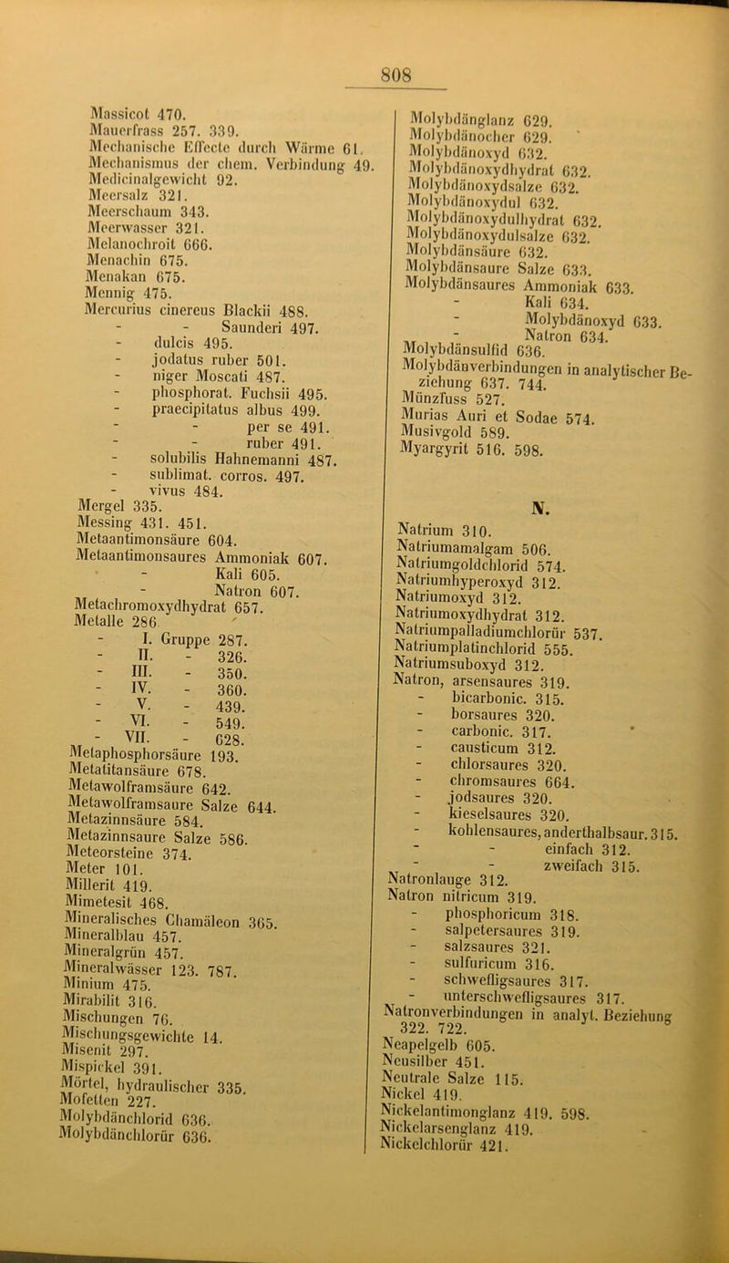 Massicot 470. Mauorfrass 257. 339. Mechanische Effccle durch Wärme 61. Mechanismus der ehern. Verbindung 49. Medicinalgewiclit 92. Meersalz 321. Meerschaum 343. Meerwasser 321. Melanochroit 666. Menacliin 675. Menakan 675. Mennig 475. Mercurius cinereus Blackii 488. Saunderi 497. dulcis 495. jodatus ruber 501. niger Moscati 487. phosphorat. Fuchsii 495. praecipitatus albus 499. per se 491. ruber 491. solubilis Hahnemanni 487. Sublimat, corros. 497. vivus 484. Mergel 335. Messing 431. 451. Metaantimonsäure 604. Metaantimonsaures Ammoniak 607. Kali 605. Natron 607. Metachromoxydhydrat 657. Metalle 286 I. Gruppe 287. II. - 326. III. - 350. IV. - 360. V. - 439. VI. - 549, ■ C28. Metapbosphorsäure 193. Metatitansäure 678. Metawolframsäure 642. Metawolframsaure Salze 644. Metazinnsäure 584. Metazinnsaure Salze 586. Meteorsteine 374. Meter 101. Millerit 419. Mimetesit 468. Mineralisches Chamäleon 365. Mineralblau 457. Mineralgrün 457. Mineralwässer 123. 787 Minium 475. Mirabilit 316. Mischungen 76. Mischungsgewichte 14. Misenit 297. ftlispickel 391. Mörtel, hydraulischer 335. Mofetten 227. Molybdäncblorid 636. Molybdänchlorür 636. Molybdänglanz 629. Alolybdänoeber 629. Molybdänoxyd 632. Alolybdänoxydhydrat 632. Molybdänoxydsalze 632. Molybdänoxydul 632. Molybdänoxydulhydrat 632. Molybdänoxydulsalze 632. ' Alolybdänsäure 632. Molybdänsaure Salze 633. Molybdänsaures Ammoniak 633. Kali 634. Molybdänoxyd 633. ■ Natron 634. Molybdänsullid 636. Molybdänverbindungen in analytischer Be- ziehung 637. 744. Münzfuss 527. Murias Auri et Sodae 574. Musivgold 589. Myargyrit 516. 598. N. Natrium 310. Natriumamalgam 506. Natriumgoldchlorid 574. Natriumhyperoxyd 312. Natriumoxyd 312. Natriumoxydhydrat 312. Natriumpalladiumchlorür 537. Natriumplatinchlorid 555. Natriumsuboxyd 312. Natron, arsensaures 319. bicarbonic. 315. borsaures 320. carbonic. 317. causticum 312. chlorsaures 320. chromsaures 664. jodsaures 320. kieselsaures 320. kohlensaures, anderthalbsaur. 315. einfach 312. ^ ■ - zweifach 315. Natronlauge 312. Natron nitricum 319. phosphoricum 318. salpetersaures 319. salzsaures 321. sulfuricum 316. schwelligsaures 317. unterschwelligsaures 317. Natronverbindungen in analyl. Beziehung 322. 722. Neapelgelb 605. Ncusilber 451. Neutrale Salze 115. Nickel 419. Nickclantimonglanz 419. 598. Nickclarsenglanz 419. Nickclchlorür 421.