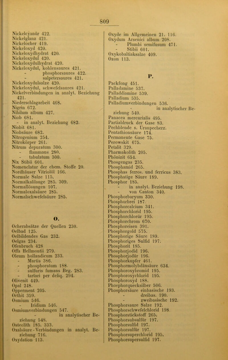 Nickelcyanür 422. Nickelsjlanz 421. Nickelocher 419. Nickelo.\yd 420. Nickeloxycihyilrat 420. Nickelo.xytlul 420. Nickeloxydulhydrat 420. Nickeloxydul, kolilensanrcs 421. phosphorsaures 422. salpetersaures 421. Nickeloxydulsalze 420. Nickeloxydul, schwefelsaures 421. Nickelverbindungen in analyt. Beziehung 421. Niederschlagarbeit 4G8. Nigrin 672. Nihilum album 427. Niob 681. - in analyt. Beziehung 682. Niobit 681. Niobsäure 682. Nitrogeniuni 254. Nitrokörper 261. Nitrum depuratum 300. flammans 280. tabulatum 300. Nix Stibii 601. Nomenclatur der ehern. Stoffe 20. Nordhäuser Vitriolöl 166. Normale Salze 115. Normalkalilauge 285. 309. Normallösungen 107. Normalo.xalsäure 285. Normalschwefelsäure 285. O. Ocherabsätze der Quellen 230. Oelbad 125. Oelbildendes Gas 232. Oelgas 234. Ofenbruch 428 Offa Hellmontii 279. Oleum hollandicum 233. Martis 3S6. phosphoratum 188- sulfuris fumans Beg. 283. tartari per deliq. 294. Olivenit 449. Opal 248. Opperment 205. Orthit 359. Osmium 546. Iridium 546. Osmiumverbindungen 547. in analytischer Be- ziehung 548. Osteolith 18.5. 333. Oxalsäure - Verbindungen in analyt. Be- ziehung 716. Oxydation 113. Oxyde im Allgemeinen 21. 116. Oxydum Arsenici alhum 208. Plumbi semifusum 471. Stibii 601. Oxykoballiaksalze 409. Ozon 113. P. Packfong 451. Palladamine 537. Palladdiamine 539. Palladium 535. Palladiumverbindungen 536. in analytischer Be- ziehung 540. Panacea mercurialis 495. Partialdruck der Gase 83. Pechblende s. Uranpecherz. Pentathionsäure 174. Permanente Gase 75. Perowskit 675. Petalit 329. Pharmakolith 205. Phönizit 654. Phosgengas 235. Phosphamid 265. Phosphas ferros. und ferricus 383. Phosphatige Säure 189. Phosphor 185. in analyt. Beziehung 198. von Canton 340. Phosphorbaryum 330. Phosphorbrei 187. Phosphorcalcium 341. Phosphorchlorid 195. Phosphorchlorür 195. Pliosphorchrom 670. Phosphoreisen 391. Phosphorgold 575. Phospliorige Säure 189. Phosphoriges Sulfid 197. Phosphorit 185. Phosphorjodid 196. Phosphorjodür 196. Phospliorkupfer 461. Phosphormolybdänsäure 634. Phosphoroxybromid 195. Pliosphoroxyclilorid 195. Phosphoroxyd 188. Phosphorquecksilber 506. Phosphorsäure einbasische 193. dreibas. 190. zweibasische 192. Phosphorsaure Salze 192. Phosphorschwefelchlorid 198. Phosphorstickstoff 265. Pliosphorsubsulfür 197. Phosphorsulfid 197. Phosphorsulfür 197. Phosphorsuperchlorid 195. Phosphorsupcrsulfid 197.