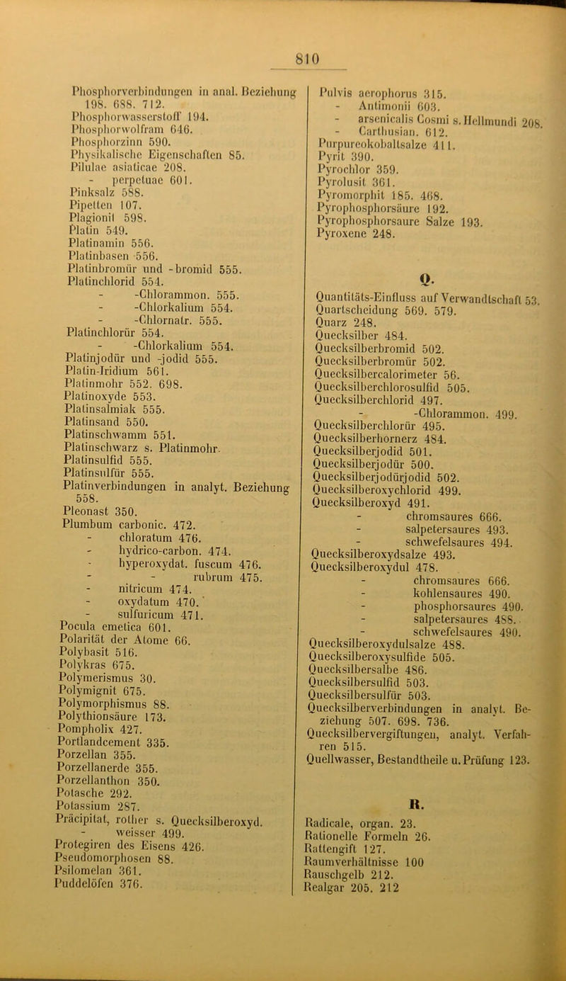 Pliosphorvorbindiing-en in anal. Bezicliung 198. 688. 712. Phosphorwasserstoir 194. Phospliorwolfram 646. Pliospliorzinn 590. Physikalische Eigenschaften 85. Pilulae asialicae 208. perpetuae 601. Pinksalz 588. Pipetten 107. Plagionil 598. Platin 549. Platinaniin 556. Platinhasen -556. Platinbromnr und -bromid 555. Platinchlorid 554. -Chlorammon. 555. -Chlorkalium 554. -Chlornatr. 555. Platinchlorür 554. -Chlorkalium 554. Platinjodür und -jodid 555. Platin-Iridium 561. Platinmohr 552. 698. Platinoxyde 553. Platinsalmiak 555. Platinsand 550. Platinschwamm 551. Platinschwarz s. Platinmohr. Platinsulfid 555. Platinsulfür 555. Platinverhindungen in analyt. Beziehung 558. Pleonast 350. Plumbum carbonic. 472. chloratum 476. hydrico-carbon. 474. hyperoxydat. fuscum 476. rubrum 475. nitricum 474. o.xydatum 470.' sulfuricum 471. Pocula emetica 601. Polarität der Atome 66. Polybasit 516. Polykras 675. Polymerismus 30. Polymignit 675. Polymorphismus 88. Polythionsäure 173. Pompholix 427. Portlandcement 335. Porzellan 355. Porzellanerde 355. Porzellanthon 350. Potasche 292. Potassium 287. Präcipitat, rother s. Ouecksilberoxyd. weisser 499. Protegiren des Eisens 426. Pseudomorphosen 88. Psilomelan 361. Puddelöfen 376. Pulvis aerophorus 315. Antimonii 603. arsenicalis Cosmi s. Ilellmundi 208 Carthusian. 612. Pnrpureokobaltsalze 411. Pyrit 390. Pyrochlor 359. Pyrolusit 361. Pyromorphit 185. 468. Pyrophosphorsäure 192. Pyrophosphorsaure Salze 193. Pyroxene 248. Q- Quantitäts-Einfluss auf Verwandtschaft 53. Quartscheidung 569. 579. Quarz 248. Quecksilber 484. Quecksilberbromid 502. Quecksilberbromiir 502. Quecksilbercalorimeter 56. Quecksilberchlorosulfid 505. Quecksilberchlorid 497. -Chlorammon. 499. Quecksilberchlorür 495. Quecksilberhornerz 484. Quecksilberjodid 501. Quecksilberjodür 500. Quecksilberjodürjoclid 502. Quecksilberoxychlorid 499. Quecksilberoxyd 491. chromsaures 666. salpetersaures 493. schwefelsaures 494. Quecksilberoxydsalze 493. Quecksilberoxydul 478. ebromsaures 666. kohlensaures 490. phosphorsaures 490. salpetersaures 488. schwefelsaures 490. Quecksilberoxydulsalze 488. Quecksilberoxysulfide 505. Quecksilbersalbe 486. Quecksilbersulfid 503. Quecksilbersulfür 503. Quecksilberverbindungen in analyt. Be- ziehung 507. 698. 736. Quecksilbervergiftungen, analyt. Verfah- ren 515. Quellwasser, ßestandtheile u. Prüfung 123. R. Radicale, organ. 23. Bationelle Formeln 26. Rattengift 127. Raumverhältnisse 100 Rauschgelb 212. Realgar 205. 212