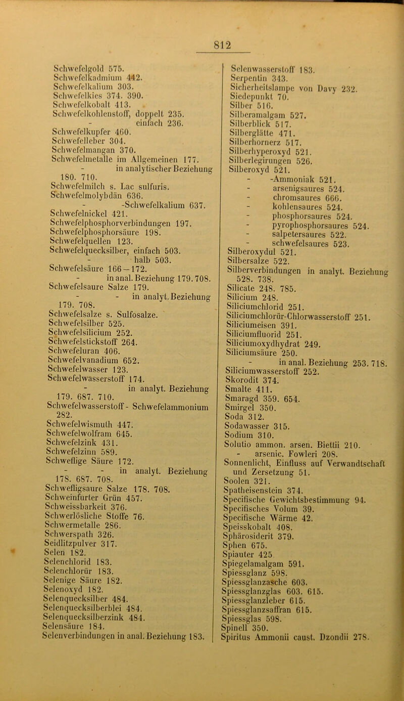 Scliwcfclgolil 575. Schwofclkadmiuin 442. Schwefelkaliiim 303. Scliwcfelkies 374. 390. Schvvefelkobalt 413. Scliwefelkolilenston', doppelt 235. einfach 236. Schwefelkupfer 460. Schwefelleber 304. Schwefclmangan 370. Schwefelmelalle im Allgemeinen 177. in analytischer Beziehung 180. 710. Schwefelmilch s. Lac sulfuris. S'chwefelmolybdän 636. -Schwefelkalium 637. Schwefelnickel 421. Schwefelphosphorverbindungeil 197. Schwefelphosphorsäure 198. Schwefelquellen 123. Schwefelquecksilber, einfach 503. halb 503. Schwefelsäure 166 — 172. inanal. Beziehung 179.708. Schwefelsäure Salze 179. in analyt. Beziehung 179. 708. Schwefelsalze s. Sulfosalze. Schwefelsilber 525. Schwefelsilicium 252. Schwefelstickstoff 264. Schwefeluran 406. Schwefelvanadium 652. Schwefelwasser 123. Schwefelwasserstoff 174. in analyt. Beziehung 179. 687. 710. Schwefelwasserstoff - Schwefelammonium 282. Schwefelwismuth 447. Schwefelwolfram 645. Schwefelzink 431. Schwefelzinn 589. Schweflige Säure 172. in analyt. Beziehung 178. 687. 708. Schwefligsaure Salze 178. 708. Schweinfurter Grün 457. Schweissbarkeit 376. Schwerlösliche Stoffe 76. Schwermetalle 286. Schwerspath 326. Seidlitzpulver 317. Selen 182. Selenchlorid 183. Sclenchlorür 183. Selenige Säure 182. Selenoxyd 182. Selenquecksilher 484. Selenquecksilberblei 484. Selenquecksilberzink 484. Selensäure 184. Selenverbindungen in anal. Beziehung 183. Sclenwasserstoff 183. Serpentin 343. Sicherheitslampe von Davy 232. Siedepunkt 70. Silber 516. Silberamalgam 527. Silberblick 517. Silberglätte 471. Silberhornerz 517. Silberhyperoxyd 521. Silberlegirungen 526. Silberoxyd 521. -Ammoniak 521. arsenigsaures 524. chromsaures 666. kohlensaures 524. phosphorsaures 524. pyrophosphorsaures 524. salpetersaures 522. schwefelsaures 523. Silberoxydul 521. Silbersalze 522. Silberverbindungen in analyt. Beziehung 528. 738. Silicate 248. 785. Silicium 248. Siliciumchlorid 251. Siliciumchlorür-Chlorwasserstoff 251. Siliciumeisen 391. Siliciumfluorid 251. Siliciumoxydhydrat 249. Siliciumsäure 250. in anal. Beziehung 253. 718. Siliciumwasserstoff 252. Skorodit 374. Smalte 411. Smaragd 359. 654. Smirgel 350. Soda 312. Sodawasser 315. Sodium 310. Solutio ammon. arsen. Biettii 210. arsenic. Fowleri 208. Sonnenlicht, Einfluss auf Verwandtschaft und Zersetzung 51. Soolen 321. Spatheisenstein 374. Specifische Gewichtsbestimmung 94. Specifisches Volum 39. Specifische Wärme 42. Speisskobalt 408. Sphärosiderit 379. Sphen 675. Spiauter 425 Spiegelamalgam 591. Spiessglanz 598. Spiessglanzasche 603. Spiessglanzglas 603. 615. Spiessglanzleber 615. Spiessglanzsaffran 615. Spiessglas 598. Spinell 350. Spiritus Ammonii caust. Dzondii 278.