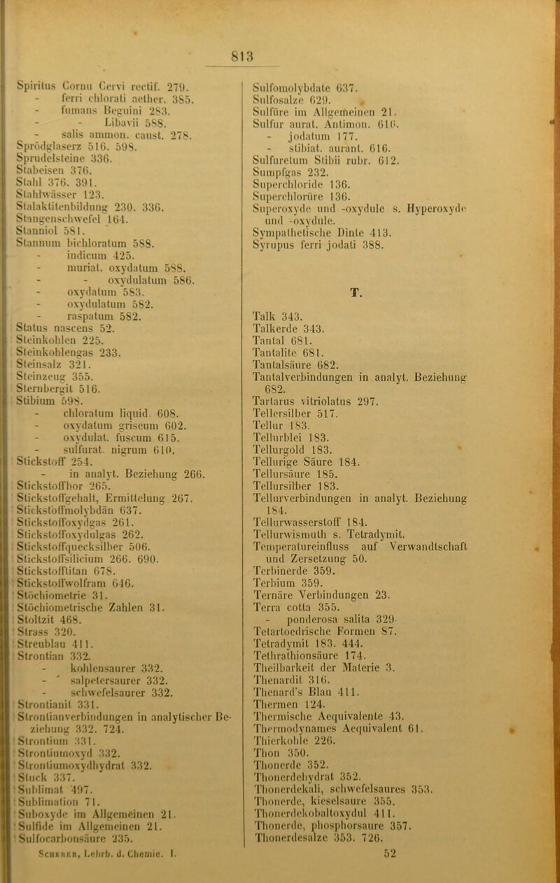 j Spiritus Cormi Coivi roctif. 27t). ; - ferri chlorali aellier. 3S5. I'imums Hognini 2S3. Libavii 5S8. salis anunon. caust, 278. j Sprüdglascrz 510. 5t)S. L Sprudelsteine 336. f Slabeisen 370. Stahl 370. 391. Stahhvässer 123. Stalaktitenbilduu 230. 336. Stangeusehwefel 104. Stanniol 581. Stannum bichloratum 588. indicuin 425. nmriat. oxydatum 588. oxydulatuin 580. oxydatum 583. oxydulatuni 582. raspatum 582. i Status nascens 52. i Steinkohlen 225. i Steinkohlengas 233. Steinsalz 321. Steinzeug 355. Sternbergil 516. Stibium 598. chloratum liquid. 008. oxydatum griseum 002. oxydulat. fuscum 015. suifurat. nigrum 010. Slickstofl’ 254. in analyt. Beziehung 266. Stickstoffbor 265. StickstofTgehalt, Ermittelung 207. Stitksfoffmolybdän 037. StickstolToxydgas 261. StickslolFoxydulgas 262. Stickstoffquecksilber 506. StickstofTsilicium 266. 090. Stickstofftitan 678. Stickstoffwolfram 646. Stöchiometrie 31. Stöchiometrische Zahlen 31. Stoltzit 468. Strass 320. Streublau 411. Strontian 332. kohlensaurer 332. - ' salpetersaurer 332. schwefelsaurer 332. Strontianit 331. Strontianverbindungen in analytischer Be- ziehung 332. 724. Strontium 331. Slrontimnoxyd 332. Strontiumoxydhydrat 332. Stuck 337. Sublimat 497, Sublimation 71. Suboxyde im Allgemeinen 21. Sulfide im Aflgemcinen 21, ■ Sulfocarbonsäurc 235, Scheuer, Lelirb. ü. Cliotiiie. I. Sulfomolybdate 637. Sulfosalze 029. ^ Sulfüre im Allgemeimm 21. Sulfur aurat. Antimon. 010. jodatum 177. stibiat. aurant. 016. Snlfuretum Stibii rubr. 012. Sunqifgas 232. Snperchloride 136. Snperchlorüre 136. Superoxyde und -oxydule s. Hyperoxyde? und -oxydule. Sympathetische Dinle 413. Syrtipus ferri jodati 388. T. Talk 343. Talkerde 343. Tantal 081. Tantalite 681. Tantalsäure 682. Tantalverbindungen in analyt. Beziehung 6S2. Tartarus vitriolatus 297. Tellersilber 517. Tellur 183. Tellurblei 183. Tellurgold 183, Tcllurige Säure 184. Tellursäure 185. Tellursilber 183. Tellurverbindungen in analyt. Beziehung 184. Tellurwasserstolf 184. Tellurwismuth s. Tetradymit. Temperalureinfluss auf Verwandtschaft und Zersetzung 50. Terbinerde 359. Terbium 359. Ternäre Verbindungen 23. Terra cotta 355. ponderosa salita 329- Tclartoedrische Formen 87. Tetradymit 183. 444. Tethrafhionsäure 174. Theilbarkeit der Materie 3. Thenardit 310. Thenard’s Blau 411. Thermen 124. Thermische Aequivalente 43. Thermodynames .Aequivalenl 61. Thicrkohle 226. Thon 350. Thonerde 352. Thoncrdcliydrat 352. Thoncrdekali, schwefelsaures 353. Thouerde, kieselsaure 355. Thonerdekoballoxydul 411. Thonerdc, phosphorsaure 357, Thouerdesalze 353. 720, 52