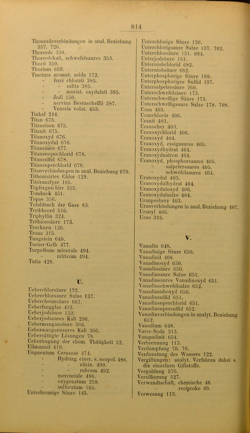 f Tlioncrdcvcrbindiingcn in anal. Bezieliunj^ 357. 72(1. Thororde 359. Tliorpidokali, sc.liwofelsauros 353. Thorit 359. Thorium 659. Tinctura aromat. acida 172. ferri clilorati 385. salita 385. - nuiriat. oxydulali 385. Jodi 150. nervina BcsIuschelTii 387. Vencris volal. 453. Tinkal 244. Titan 675. Titaneisen 675. Titanit 675. Titanoxyd 676. Titanoxydnl 676. Titansäure 677. Titansesqnichlorid 678. Titansulfid 678. Tilansuperclilorid 678. Titanverbindungen in anal. Beziehung 679. Tithonisirtes Chlor 129. Titriranalyse 105. Töpfergeschirr 355. Tomback 451. Topas 356. Totaldruck der Gase 83. Treibheerd 516. Triphyllin 324. Trithionsäiire 173. Trocknen 126. Trona 315. Tungstein 640. Turner-Gelb 477. Turpcthum minerale 494. nitricum 494. Tutia 428. ü. Ueberchlorsäure 132. Ueberchlorsaure Salze 137. Ueberchromsäure 667. Ueberfangglas 452. Ueberjodsänrc 152. Uebcrjodsaures Kali 296. Uebermangansäure 366. Uebermarigansaures Kali 366. TJebersättigte Lösungen 78. Uebertragung der ehern. Thätigkeit 52. üllmannit 419. Unguentum Cerussae 474. Hydrarg. einer, s. neapol. 486. cilrin. 490. rubrum 492. mercuriale 486. oxygenatum 259. sulfuralum 165. Unterbromige Säure 145. Unlerelilorige Säure 130. Unterelilorigsanrc Salze 137. 702. Unterehlorsänre 131. 684. Unterjodsiture 151. Unterniobelilorid 682. Unterniobsäure 682. Unlcrphosphorigc Säure 188. Unterphosphoriges Sulfid 197. Untersalpetersänre 260. Unterschwcfelsäure 173. Untersehweflige Säure 173. Untersehwefligsaure Salze 178. 708. Uran 403. Uraneblornr 406. Uranit 403. Uranocher 403. Uranoxychlorid 406. Uranoxyd 404. Uranoxyd, essigsaures 405. Uranoxydhydral 404. Uranoxydnatron 404. Uranoxyd, phosphorsaures 405. salpetersaures 405. > schwcfelsaures 104. 'i Uranoxydul 403. ) Uranoxydulhydrat 404. | Uranoxyduloxyd 406. Uranoxydulsalze 404. J Uranpecherz 403. \ Uranverbindungen in anal. Beziehung 407 Uranyl 406. Urao 315. V. Vanadin 648. Vanadinige Säure 650. Vanadinit 468. Vanadinoxyd 650. Vanadinsäure 650. Vanadinsaure Salze 651. Vanadinsaures Vanadinoxyd 651. Vanadinschwefelsalze 652. Vanadinsuboxyd 650. Vanadinsulfid 651. Vanadinsuperchlorid 651. Vanadinsupersulfid 652. Vanadinverbindungen in analyt. Beziehung 652. Vanadium 648. Varec-Soda 313. Vauquelinit 654. Verbrennung 113. Verdampfung 70. 76. Verdunstung des Wassers 122. Vergiftungen: analyt. Verfahren dabei s. die einzelnen Giftstoffe. Vergoldung 576. Versilberung 527. Verwandtschaft, chemische 46. reciproke 49. Verwesung 113.