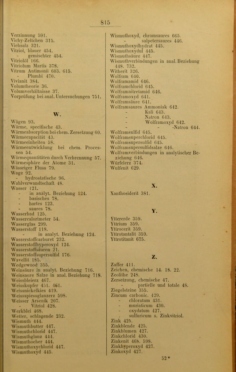 Verzinnung 591. Vichy-Zelteilen 315. Viehsalz 321. Vitriol, blauer 454. gemischter 454. Vitriolöl 166. Vitriolum Martis 378. Vitriun Antimonii 603. 615. Plumbi 470. Vivianit 3S4. Volumtheorie 36. Volumverhältnisse 37. Vorprüfung bei anal. Untersuchungen 751. \V. NVägen 93. Wärme, specifische 43. Wärmeabsorption bei ehern. Zersetzung 60. Wärmecapacität 43. Wärmeeinheiten 58. Wärmeentwicklung bei chem. Proces- sen 54. Wärmcquanlitäten durch Verbrennung 57. Wärmesphäre der Atome 31. Wässriger Fluss 79. Wage 92. hydrostatische 96. Wahlverwandtschaft 48. Wasser 121. in analyt. Beziehung 124. basisches 78. hartes 123. saures 78. Wasserbad 125. Wassercalorimeler 54. Wasserglas 299. Wasserstoff 118. in analyt. Beziehung 124. Wasserstoffearburet 232. Wasserstoffhyperoxyd 124. Wasserstoffsäuren 21. Wasserstoffsupersulfid 176. Wavellit 185. Wedgewood 355. Weinsäure in analyt. Beziehung 716. Weinsaure Salze in anal. Beziehung 718. Wcissbleierz 467. Weisskupfer 451. 461. Weissnickelkies 419. Weissspiessglanzerz 598. Weisser Arsenik 207. Vitriol 428. Werkblei 468. Wetter, schlagende 232. Wismuth 444. Wismuthhutter 447. Wismuthchlorid 447. Wismuthglanz 444. Wismuthocher 444. Wismiithoxychlorid 447. Wismiithoxyd 445. Wismuthoxyd, chromsauros 665. salpetcrsaures 446. Wismuthoxydhydrat 445. Wismuthoxydul 445. Wismuthsäure 447. Wismuthverbindungen in anal. Beziehung 448. 732. Witherit 326. Wolfram 640. Wolframamid 646. Wolframchlorid 645. Wolframnitretamid 646. Wolframoxyd 641. Wolframsäure 641. Wolframsaures Ammoniak 642. Kali 643. Natron 643. Wolframoxyd 642. -Natron 644. Wolframsulfid 645. Wolframsuperchlorid 645. Wolframsupersulfid 645. Wolframsupersulfidsalze 646. Wolframverbindungen in analytischer Be- ziehung 646. Würfelerz 374.- Wulfenit 629. X. Xanthosiderit 381. Y. Yltererde 359. Yttrium 359. Yttrocerit 359. Yttrotantalit 359. Yttrotitanit 675. Z. Zaffer 411. Zeichen, chemische 14. 18. 22. Zeolithe 248. Zersetzung, chemische 47. partielle und totale 48. Ziegelsteine 355. Zincum carbonic. 429. chloratum 431. muriaticum 430. oxydatum 427. sulfuricum s. Zinkvitriol. Zink 425. Zinkblende 425. Zinkblumen 427. Zinkchlorid 430. Zinkenit 468. 598. Zinkhyperoxyd 427. Zinkoxyd 427. 52*