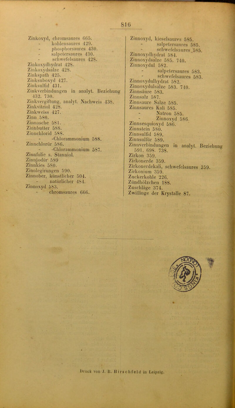 Zinkoxyd, cliromsanrcs (JOS. koldcnsaiurs 42!). pliospliorsaiires 430. salpotcrsanrcs 430. schwHelsaiircs 428. Zinko.xydliydral 428. Zinkoxydsalzc 428. Zinkspatli 425. Zinksuhoxyd 427. ZiidvsuHld 431. Zinkverbindungcn in analyt. Beziehung 432. 730. Zinkvorgiflung, analyt. Nachweis 438. Zinkvitriol 428. Zinkweiss 427. Zinn 580. Zinnasclie 581. Ziiiid)uUer 588. Zinnchlorid 588. -Chlorammonium 588. Zinnchlorür 586. -Chlorammonium 587. Zinnfolie s. Stanniol. Zinnjodiir^ 589 Zinnkies 580. Zinnlcgirungen 590. Zinnober, künstlicher 504. natürlicher 484. Zinnoxyd 583. chromsaures 666. Zinnoxyd, kieselsaure.s 585. salpeter.sanres 585. .schwefelsaures ,585. Zinnoxydliydrat 584. Zinnoxydsalze 585. 740. Zinnoxydul 582. salpetersanres 583. schwefelsaures 583. Zinnoxydulhydrat 582. Zinnoxydulsalze 583. 740. Zinnsäure 583. Zinnsalz 587. Zinnsaure Salze 585. Zinnsaures Kali 585. Natron 585. Zinnoxyd 586. Zinnsesquioxyd 586. Zinnstein 580. Zinnsulfid 589. Zinnsulfür 589. Zinnverbindungen in analyt. Beziehung 591. 698. 738. Zirkon 359. Zirkonerde 359. Zirkonerdekali, schwefelsaures 359. Zirkonium 359. Zuckerkohle 226. Zündhölzchen 188. Zuschläge 374. Zwillinge der Krystalle 87. Onick von J. 0. Ilirschfeld in Leipzig.