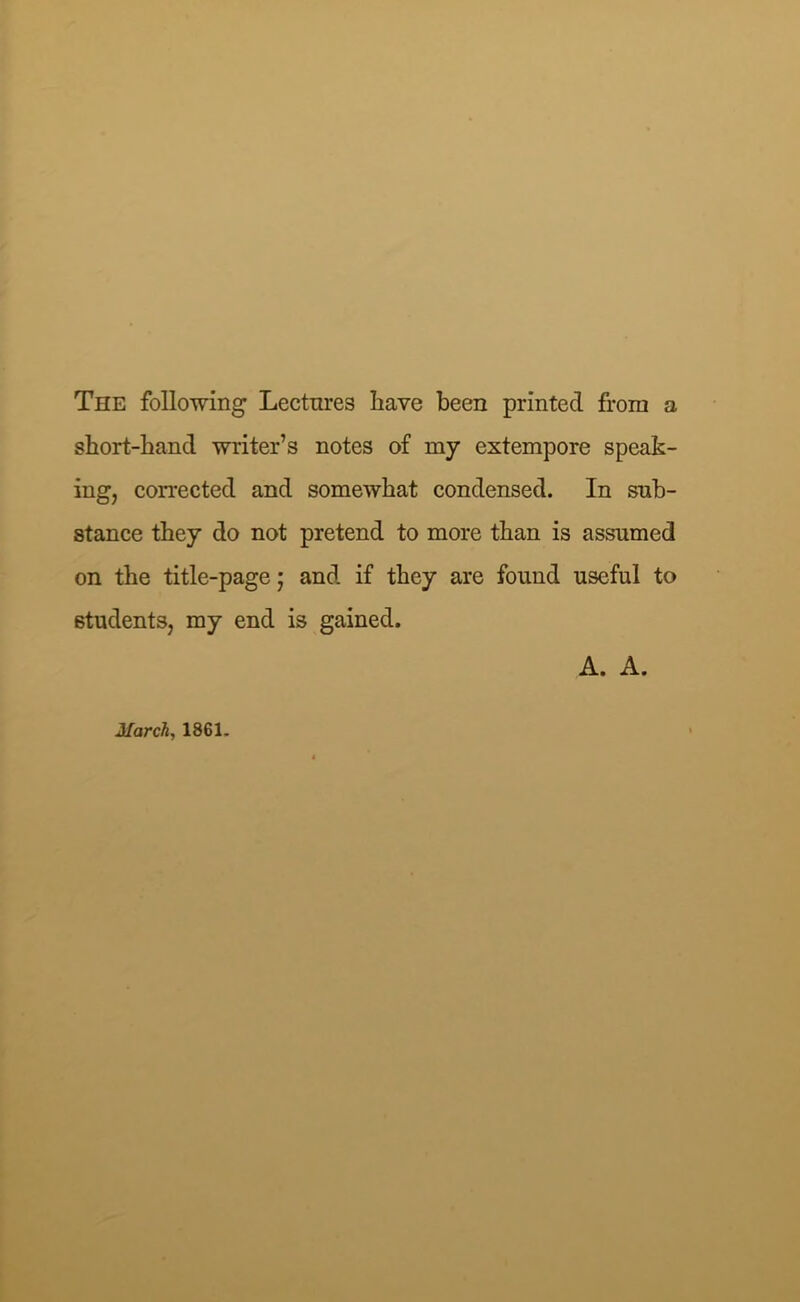 The following Lectures have been printed from a short-band writer’s notes of my extempore speak- ing, corrected and somewhat condensed. In sub- stance they do not pretend to more than is assumed on the title-page; and if they are found useful to students, my end is gained. A. A. March, 1861.