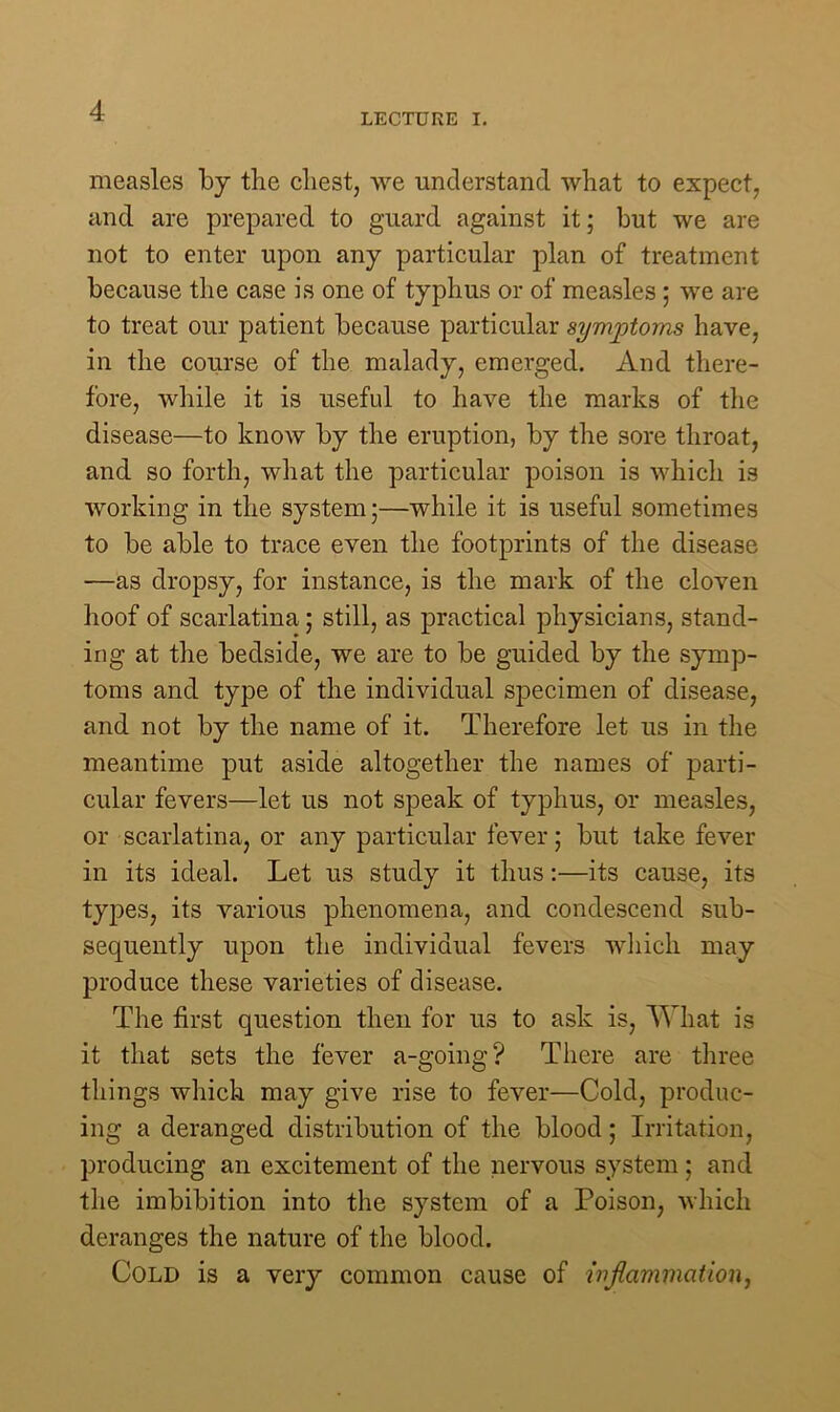 LECTURE I. measles by the chest, we understand what to expect, and are prepared to guard against it; but we are not to enter upon any particular plan of treatment because the case is one of typhus or of measles ; we are to treat our patient because particular symptoms have, in the course of the malady, emerged. And there- fore, while it is useful to have the marks of the disease—to know by the eruption, by the sore throat, and so forth, what the particular poison is which is working in the system;—while it is useful sometimes to be able to trace even the footprints of the disease —as dropsy, for instance, is the mark of the cloven hoof of scarlatina; still, as practical physicians, stand- ing at the bedside, we are to be guided by the symp- toms and type of the individual specimen of disease, and not by the name of it. Therefore let us in the meantime put aside altogether the names of parti- cular fevers—let us not speak of typhus, or measles, or scarlatina, or any particular fever; but take fever in its ideal. Let us study it thus:—its cause, its types, its various phenomena, and condescend sub- sequently upon the individual fevers which may produce these varieties of disease. The first question then for us to ask is, What is it that sets the fever a-going? There are three things which may give rise to fever—Cold, produc- ing a deranged distribution of the blood; Irritation, producing an excitement of the nervous system; and the imbibition into the system of a Poison, which deranges the nature of the blood. Cold is a very common cause of inflammation,