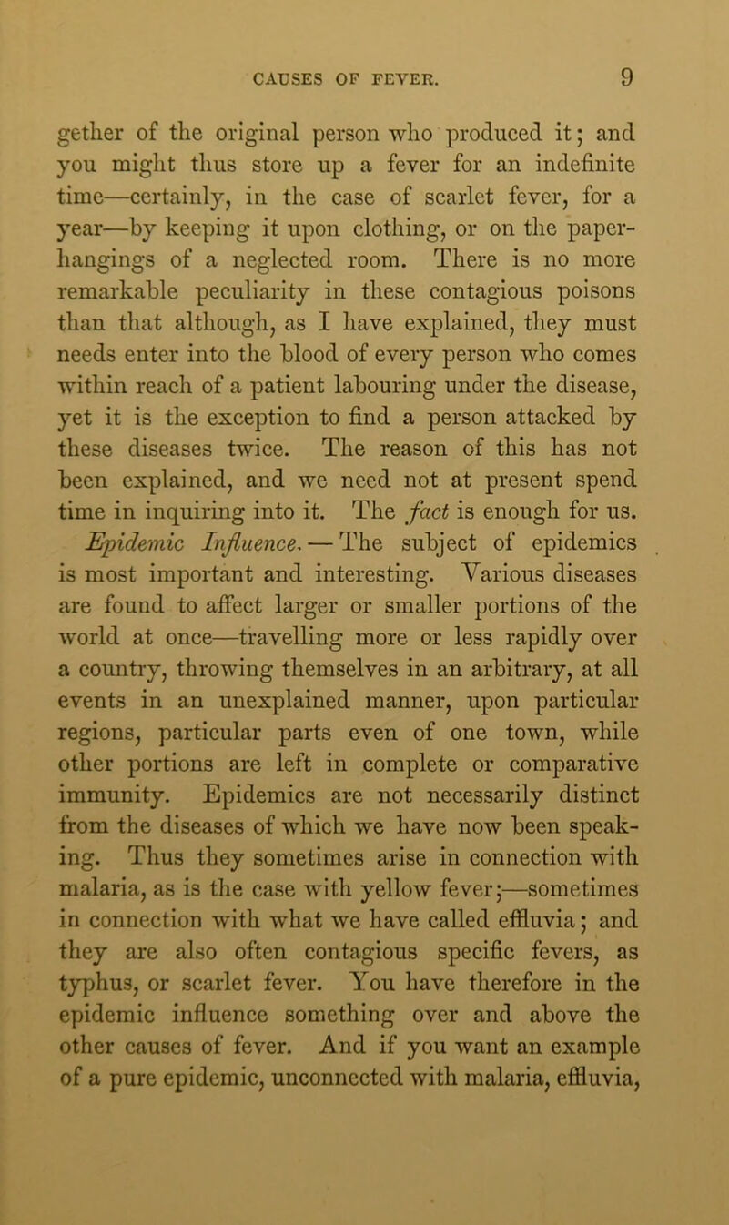 gether of the original person who produced it; and you might thus store up a fever for an indefinite time—certainly, in the case of scarlet fever, for a year—by keeping it upon clothing, or on the paper- hangings of a neglected room. There is no more remarkable peculiarity in these contagious poisons than that although, as I have explained, they must needs enter into the blood of every person who comes within reach of a patient labouring under the disease, yet it is the exception to find a person attacked by these diseases twice. The reason of this has not been explained, and we need not at present spend time in inquiring into it. The fact is enough for us. Epidemic Influence. — The subject of epidemics is most important and interesting. Various diseases are found to affect larger or smaller portions of the world at once—travelling more or less rapidly over a country, throwing themselves in an arbitrary, at all events in an unexplained manner, upon particular regions, particular parts even of one town, while other portions are left in complete or comparative immunity. Epidemics are not necessarily distinct from the diseases of which we have now been speak- ing. Thus they sometimes arise in connection with malaria, as is the case with yellow fever;—sometimes in connection with what we have called effluvia; and they are also often contagious specific fevers, as typhus, or scarlet fever. You have therefore in the epidemic influence something over and above the other causes of fever. And if you want an example of a pure epidemic, unconnected with malaria, effluvia,