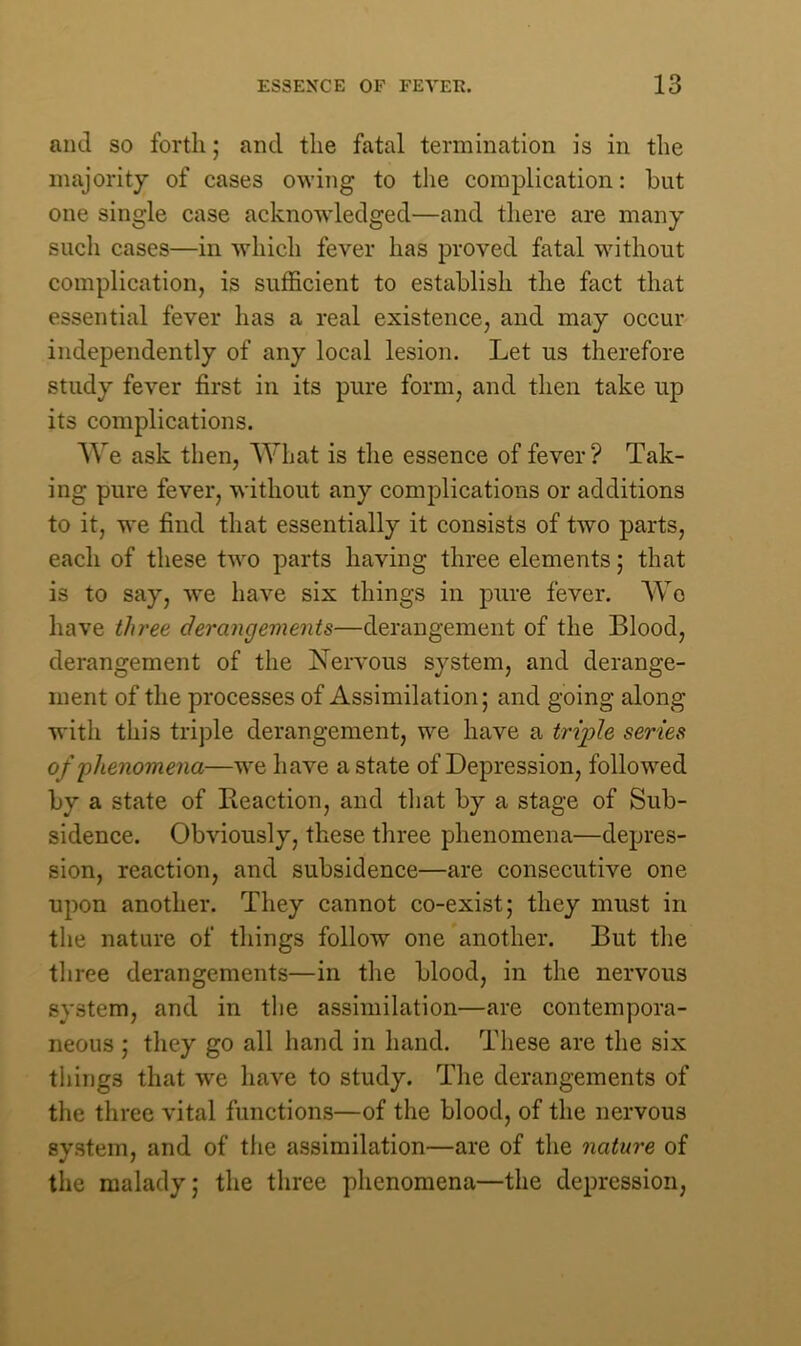 and so forth; and the fatal termination is in the majority of cases owing to the complication: but one single case acknowledged—and there are many such cases—in which fever has proved fatal without complication, is sufficient to establish the fact that essential fever has a real existence, and may occur independently of any local lesion. Let us therefore study fever first in its pure form, and then take up its complications. We ask then, What is the essence of fever? Tak- ing pure fever, without any complications or additions to it, we find that essentially it consists of two parts, each of these two parts having three elements; that is to say, we have six things in pure fever. Wo have three derangements—derangement of the Blood, derangement of the Nervous system, and derange- ment of the processes of Assimilation; and going along with this triple derangement, we have a triple series of phenomena—we have a state of Depression, followed by a state of Reaction, and that by a stage of Sub- sidence. Obviously, these three phenomena—depres- sion, reaction, and subsidence—are consecutive one upon another. They cannot co-exist; they must in the nature of things follow one another. But the three derangements—in the blood, in the nervous system, and in the assimilation—are contempora- neous ; they go all hand in hand. These are the six tilings that we have to study. The derangements of the three vital functions—of the blood, of the nervous system, and of the assimilation—are of the nature of the malady; the three phenomena—the depression,