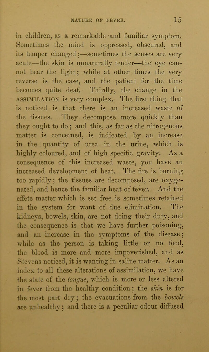 in children, as a remarkable and familiar symptom. Sometimes the mind is oppressed, obscured, and its temper changed;—sometimes the senses are very acute—the skin is unnaturally tender—the eye can- not bear the light; while at other times the very reverse is the case, and the patient for the time becomes quite deaf. Thirdly, the change in the ASSIMILATION is very complex. The first thing that is noticed is that there is an increased waste of the tissues. They decompose more quickly than they ought to do; and this, as far as the nitrogenous matter is concerned, is indicated by an increase in the quantity of urea in the urine, which is highly coloured, and of high specific gravity. As a consequence of this increased waste, you have an increased development of heat. The fire is burning too rapidly; the tissues are decomposed, are oxyge- nated, and hence the familiar heat of fever. And the effete matter which is 3et free is sometimes retained in the system for want of due elimination. The kidneys, bowels, skin, are not doing their duty, and the consequence is that we have further poisoning, and an increase in the symptoms of the disease; while as the person is taking little or no food, the blood is more and more impoverished, and as Stevens noticed, it is wanting in saline matter. As an index to all these alterations of assimilation, we have the state of the tongue, which is more or less altered in fever from the healthy condition; the shin is for the most part dry; the evacuations from the bowels are unhealthy; and there is a peculiar odour diffused