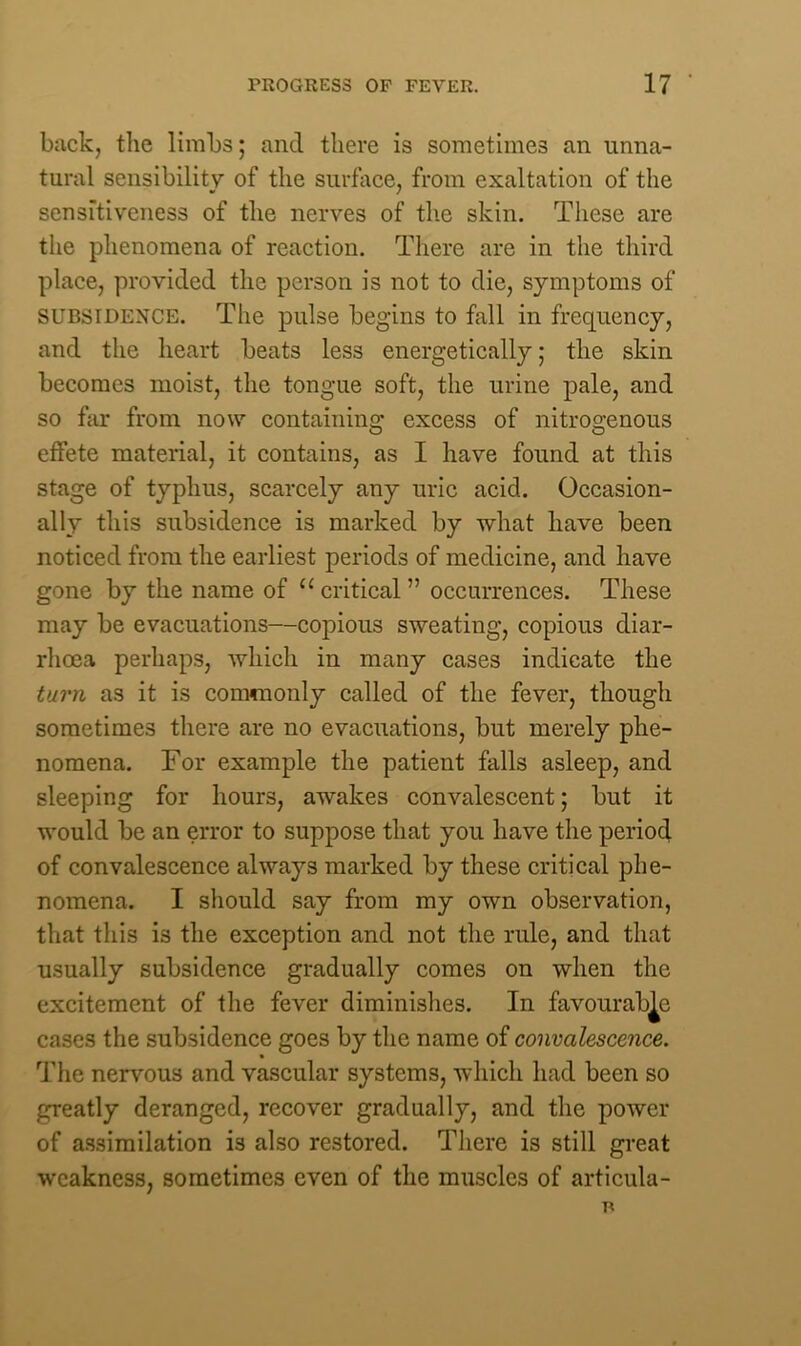 back, the limbs; and there is sometimes an unna- tural sensibility of the surface, from exaltation of the sensitiveness of the nerves of the skin. These are the phenomena of reaction. There are in the third place, provided the person is not to die, symptoms of subsidence. The pulse begins to fall in frequency, and the heart beats less energetically; the skin becomes moist, the tongue soft, the urine pale, and so far from now containing excess of nitrogenous effete material, it contains, as I have found at this stage of typhus, scarcely any uric acid. Occasion- ally this subsidence is marked by what have been noticed from the earliest periods of medicine, and have gone by the name of u critical ” occurrences. These may be evacuations—copious sweating, copious diar- rhoea perhaps, which in many cases indicate the turn as it is commonly called of the fever, though sometimes there are no evacuations, but merely phe- nomena. For example the patient falls asleep, and sleeping for hours, awakes convalescent; but it would be an error to suppose that you have the period of convalescence always marked by these critical phe- nomena. I should say from my own observation, that this is the exception and not the rule, and that usually subsidence gradually comes on when the excitement of the fever diminishes. In favourable cases the subsidence goes by the name of convalescence. The nervous and vascular systems, which had been so greatly deranged, recover gradually, and the power of assimilation is also restored. There is still great weakness, sometimes even of the muscles of articula-