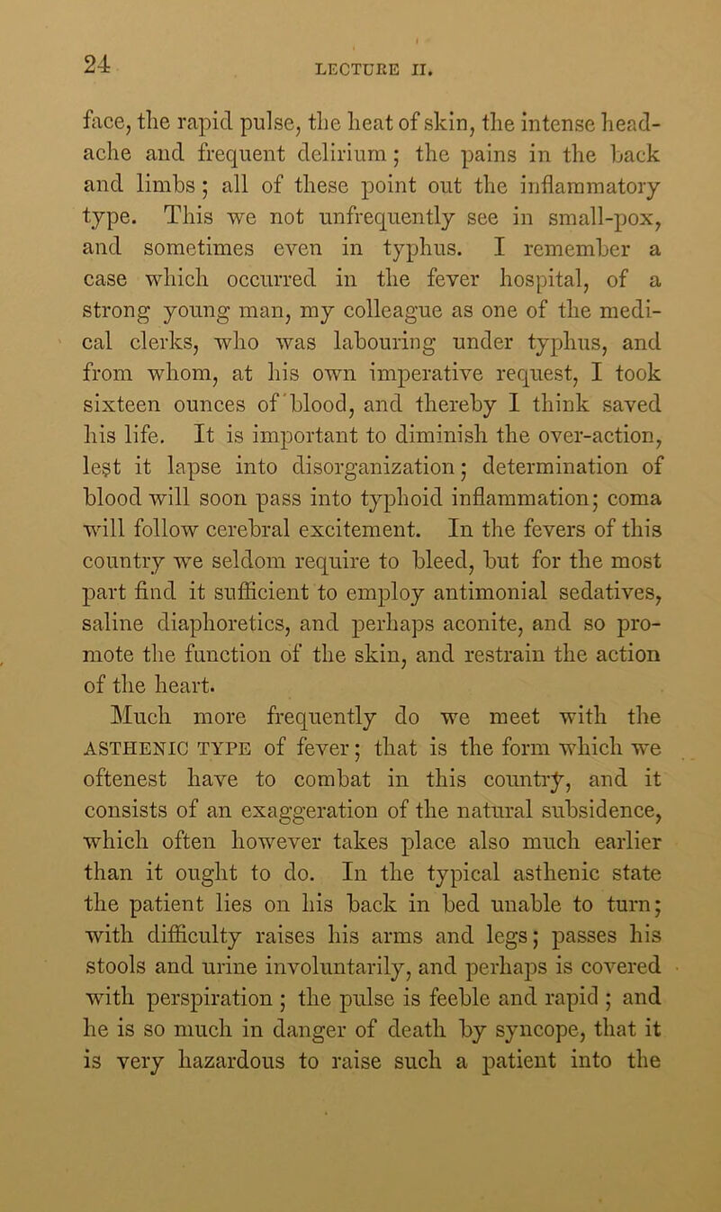 face, the rapid pulse, the heat of skin, the intense head- ache and frequent delirium; the pains in the hack and limbs ; all of these point out the inflammatory type. This we not unfrecjuently see in small-pox, and sometimes even in typhus. I remember a case which occurred in the fever hospital, of a strong young man, my colleague as one of the medi- cal clerks, who was labouring under typhus, and from whom, at his own imperative request, I took sixteen ounces of blood, and thereby I think saved his life. It is important to diminish the over-action, le§t it lapse into disorganization; determination of blood will soon pass into typhoid inflammation; coma will follow cerebral excitement. In the fevers of this country we seldom require to bleed, but for the most part find it sufficient to employ antimonial sedatives, saline diaphoretics, and perhaps aconite, and so pro- mote the function of the skin, and restrain the action of the heart. Much more frequently do we meet with the asthenic type of fever; that is the form which we oftenest have to combat in this country, and it consists of an exaggeration of the natural subsidence, which often however takes place also much earlier than it ought to do. In the typical asthenic state the patient lies on his back in bed unable to turn; with difficulty raises his arms and legs; passes his stools and urine involuntarily, and perhaps is covered with perspiration ; the pulse is feeble and rapid ; and he is so much in danger of death by syncope, that it is very hazardous to raise such a patient into the