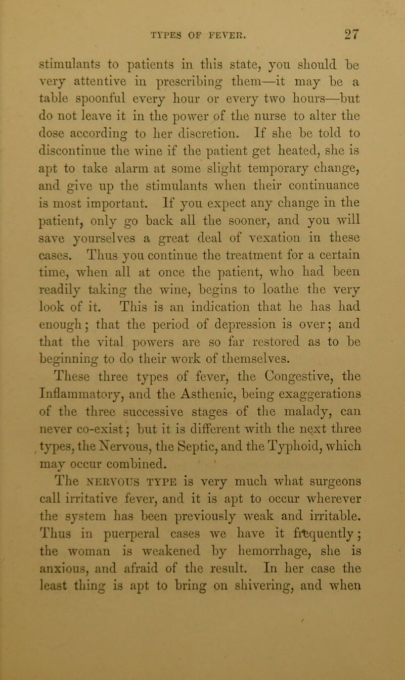 stimulants to patients in this state, you should be very attentive in prescribing them—it may be a table spoonful every hour or every two hours—but do not leave it in the power of the nurse to alter the dose according to her discretion. If she be told to discontinue the wine if the patient get heated, she is apt to take alarm at some slight temporary change, and give up the stimulants when their continuance is most important. If you expect any change in the patient, only go back all the sooner, and you will save yourselves a great deal of vexation in these cases. Thus you continue the treatment for a certain time, when all at once the patient, who had been readily taking the wine, begins to loathe the very look of it. This is an indication that he has had enough; that the period of depression is over; and that the vital powers are so far restored as to be beginning to do their work of themselves. These three types of fever, the Congestive, the Inflammatory, and the Asthenic, being exaggerations of the three successive stages of the malady, can never co-exist; but it is different with the next three types, the Nervous, the Septic, and the Typhoid, which may occur combined. The nervous type is very much what surgeons call irritative fever, and it is apt to occur wherever the system has been previously weak and irritable. Thus in puerperal cases we have it frequently; the woman is weakened by hemorrhage, she is anxious, and afraid of the result. In her case the least thing is apt to bring on shivering, and when