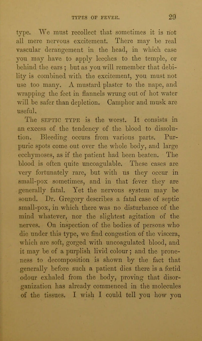 type. We must recollect that sometimes it is not all mere nervous excitement. There may be real vascular derangement in the head, in which case you may have to apply leeches to the temple, or behind the ears ; but as you will remember that debi- lity is combined with the excitement, you must not use too many. A mustard plaster to the nape, and wrapping the feet in flannels wrung out of hot water will be safer than depletion. Camphor and musk are useful. The septic TYPE is the worst. It consists in an excess of the tendency of the blood to dissolu- tion. Bleeding occurs from various parts. Pur- puric spots come out over the whole body, and large ecchymoses, as if the patient had been beaten. The blood is often quite uncoagulable. These cases are very fortunately rare, but with us they occur in small-pox sometimes, and in that fever they are generally fatal. Yet the nervous system may be sound. Dr. Gregory describes a fatal case of septic small-pox, in which there was no disturbance of the mind whatever, nor the slightest agitation of the nerves. On inspection of the bodies of persons who die under this type, we find congestion of the viscera, which are soft, gorged with uncoagulated blood, and it may be of a purplish livid colour; and the prone- ness to decomposition is shown by the fact that generally before such a patient dies there is a foetid odour exhaled from the body, proving that disor- ganization has already commenced in the molecules of the tissues. I wish I could tell you how you