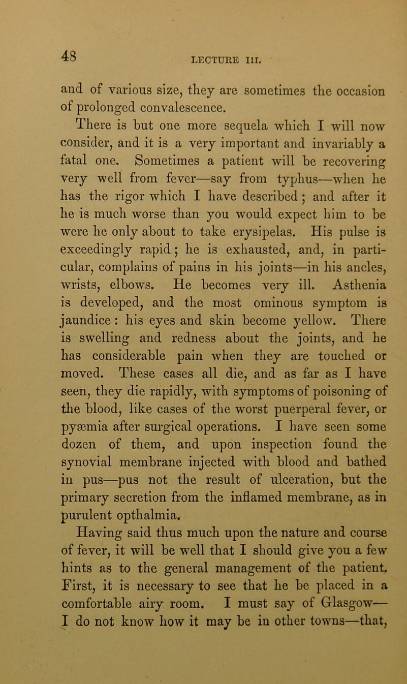 LECTURE Iir. and of various size, they are sometimes the occasion of prolonged convalescence. There is but one more sequela which I will now consider, and it is a very important and invariably a fatal one. Sometimes a patient will be recovering very well from fever—say from typhus—when he has the rigor which I have described ; and after it he is much worse than you would expect him to be were he only about to take erysipelas. His pulse is exceedingly rapid; he is exhausted, and, in parti- cular, complains of pains in his joints—in his ancles, wrists, elbows. He becomes very ill. Asthenia is developed, and the most ominous symptom is jaundice : his eyes and skin become yellow. There is swelling and redness about the joints, and he has considerable pain when they are touched or moved. These cases all die, and as far as I have seen, they die rapidly, with symptoms of poisoning of the blood, like cases of the worst puerperal fever, or pygemia after surgical operations. I have seen some dozen of them, and upon inspection found the synovial membrane injected with blood and bathed in pus—pus not the result of ulceration, but the primary secretion from the inflamed membrane, as in purulent opthalmia. Having said thus much upon the nature and course of fever, it will be well that I should give you a few hints as to the general management of the patient. First, it is necessary to see that he be placed in a comfortable airy room. I must say of Glasgow— I do not know how it may be in other towns—that,