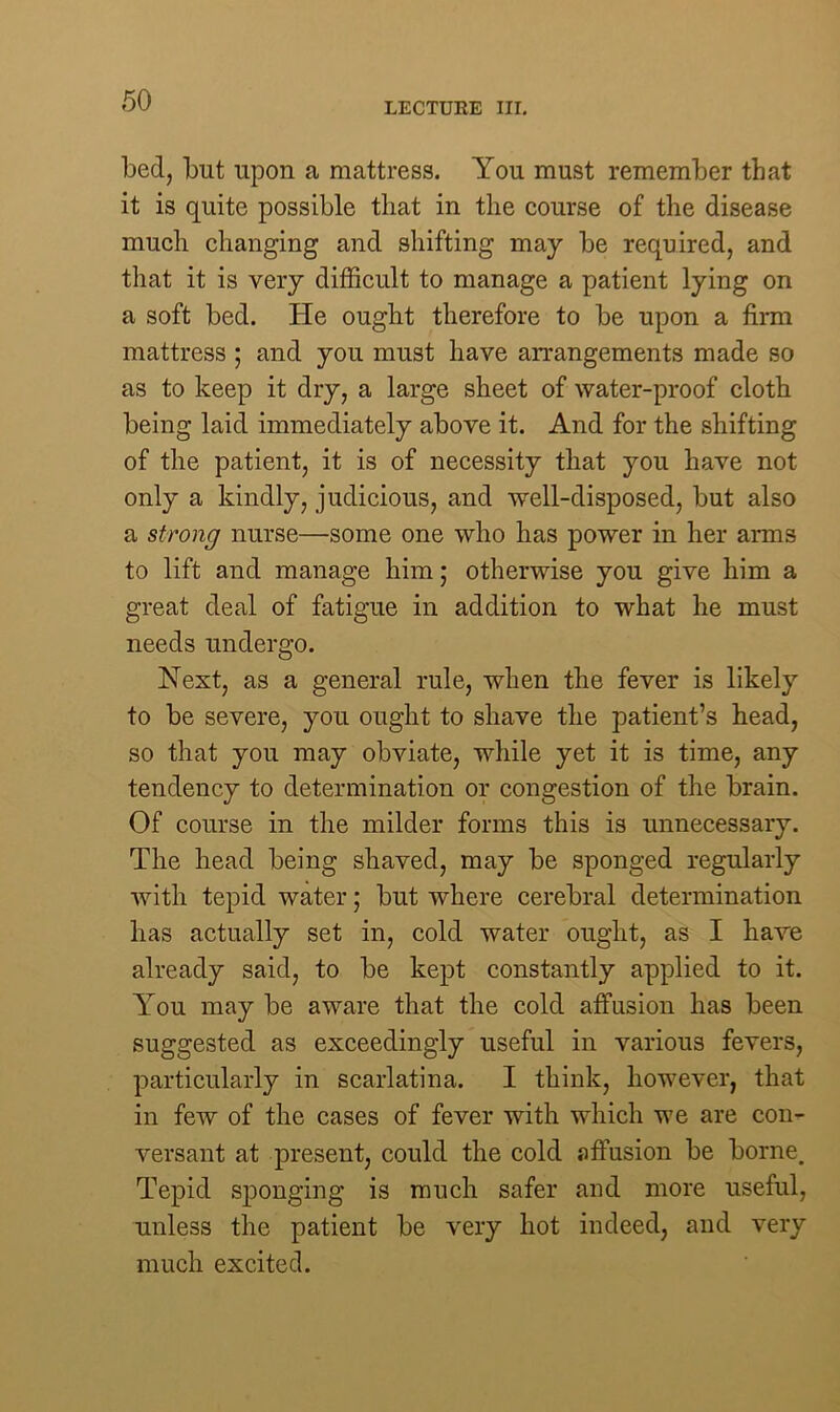 LECTURE III. bed, but upon a mattress. You must remember that it is quite possible that in the course of the disease much changing and shifting may be required, and that it is very difficult to manage a patient lying on a soft bed. He ought therefore to be upon a firm mattress ; and you must have arrangements made so as to keep it dry, a large sheet of water-proof cloth being laid immediately above it. And for the shifting of the patient, it is of necessity that you have not only a kindly, judicious, and well-disposed, but also a strong nurse—some one who has power in her arms to lift and manage him; otherwise you give him a great deal of fatigue in addition to what he must needs undergo. Next, as a general rule, when the fever is likely to be severe, you ought to shave the patient’s head, so that you may obviate, while yet it is time, any tendency to determination or congestion of the brain. Of course in the milder forms this is unnecessary. The head being shaved, may be sponged regularly with tepid water; but where cerebral determination has actually set in, cold water ought, as I have already said, to be kept constantly applied to it. You may be aware that the cold affusion has been suggested as exceedingly useful in various fevers, particularly in scarlatina. I think, however, that in few of the cases of fever with which we are con- versant at present, could the cold affusion be borne. Tepid sponging is much safer and more useful, unless the patient be very hot indeed, and very much excited.