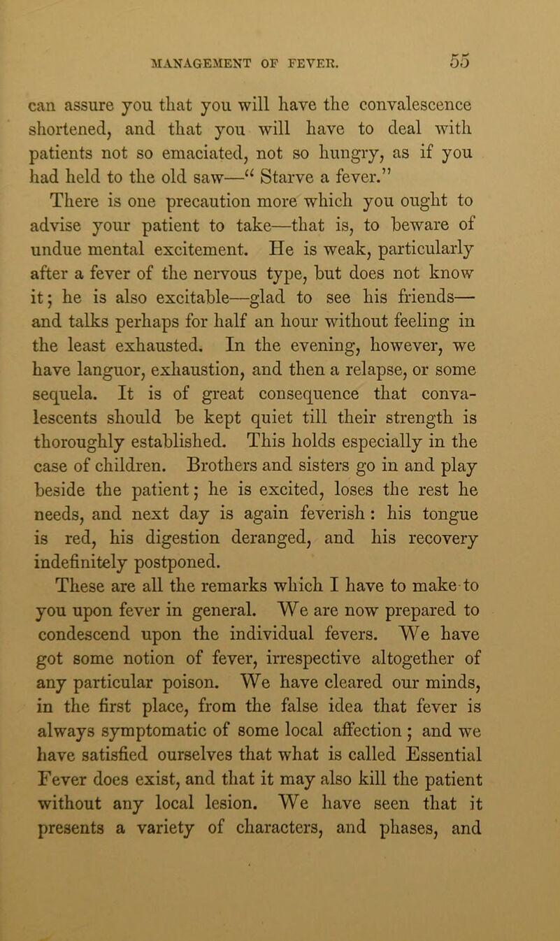 can assure you that you will have the convalescence shortened, and that you will have to deal with patients not so emaciated, not so hungry, as if you had held to the old saw—a Starve a fever.” There is one precaution more which you ought to advise your patient to take—that is, to beware of undue mental excitement. He is weak, particularly after a fever of the nervous type, but does not know it; he is also excitable—glad to see his friends— and talks perhaps for half an hour without feeling in the least exhausted. In the evening, however, we have languor, exhaustion, and then a relapse, or some sequela. It is of great consequence that conva- lescents should be kept quiet till their strength is thoroughly established. This holds especially in the case of children. Brothers and sisters go in and play beside the patient; he is excited, loses the rest he needs, and next day is again feverish : his tongue is red, his digestion deranged, and his recovery indefinitely postponed. These are all the remarks which I have to make to you upon fever in general. We are now prepared to condescend upon the individual fevers. We have got some notion of fever, irrespective altogether of any particular poison. We have cleared our minds, in the first place, from the false idea that fever is always symptomatic of some local affection ; and we have satisfied ourselves that what is called Essential Fever does exist, and that it may also kill the patient without any local lesion. We have seen that it presents a variety of characters, and phases, and