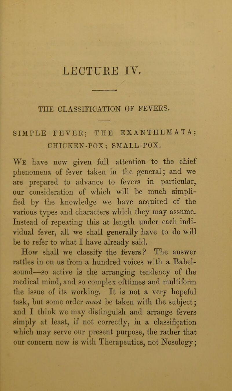 THE CLASSIFICATION OF FEYEKS. SIMPLE FEY EE; THE EXANTHEMATA; CHICKEN-POX; SMALL-POX. We have now given full attention to the chief phenomena of fever taken in the general; and we are prepared to advance to fevers in particular, our consideration of which will he much simpli- fied by the knowledge we have acquired of the various types and characters which they may assume. Instead of repeating this at length under each indi- vidual fever, all we shall generally have to do will be to refer to what I have already said. How shall we classify the fevers? The answer rattles in on us from a hundred voices with a Babel- sound—so active is the arranging tendency of the medical mind, and so complex ofttimes and multiform the issue of its working. It is not a very hopeful task, but some order must be taken with the subject; and I think we may distinguish and arrange fevers simply at least, if not correctly, in a classification which may serve our present purpose, the rather that our concern now is with Therapeutics, not Nosology;