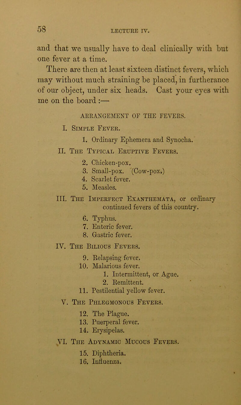 and that we usually have to deal clinically with but one fever at a time. There are then at least sixteen distinct fevers, which may without much straining be placed, in furtherance of our object, under six heads. Cast your eyes with me on the board :— ARRANGEMENT OF THE FEVERS. I. Simple Fever. 1. Ordinary Ephemera and Synoclia. II. The Typical Eruptive Fevers. 2. Chicken-pox. 3. Small-pox. (Cow-pox.) 4. Scarlet fever. 5. Measles. III. The Imperfect Exanthemata, or ordinary continued fevers of this country. 6. Typhus. 7. Enteric fever. 8. Gastric fever. IV. The Bilious Fevers. 9. Relapsing fever. 10. Malarious fever. 1. Intermittent, or Ague. 2. Remittent. 11. Pestilential yellow fever. V. The Phlegmonous Fevers. 12. The Plague. 13. Puerperal fever. 14. Erysipelas. VI. The Adynamic Mucous Fevers. 15. Diphtheria. 16. Influenza.