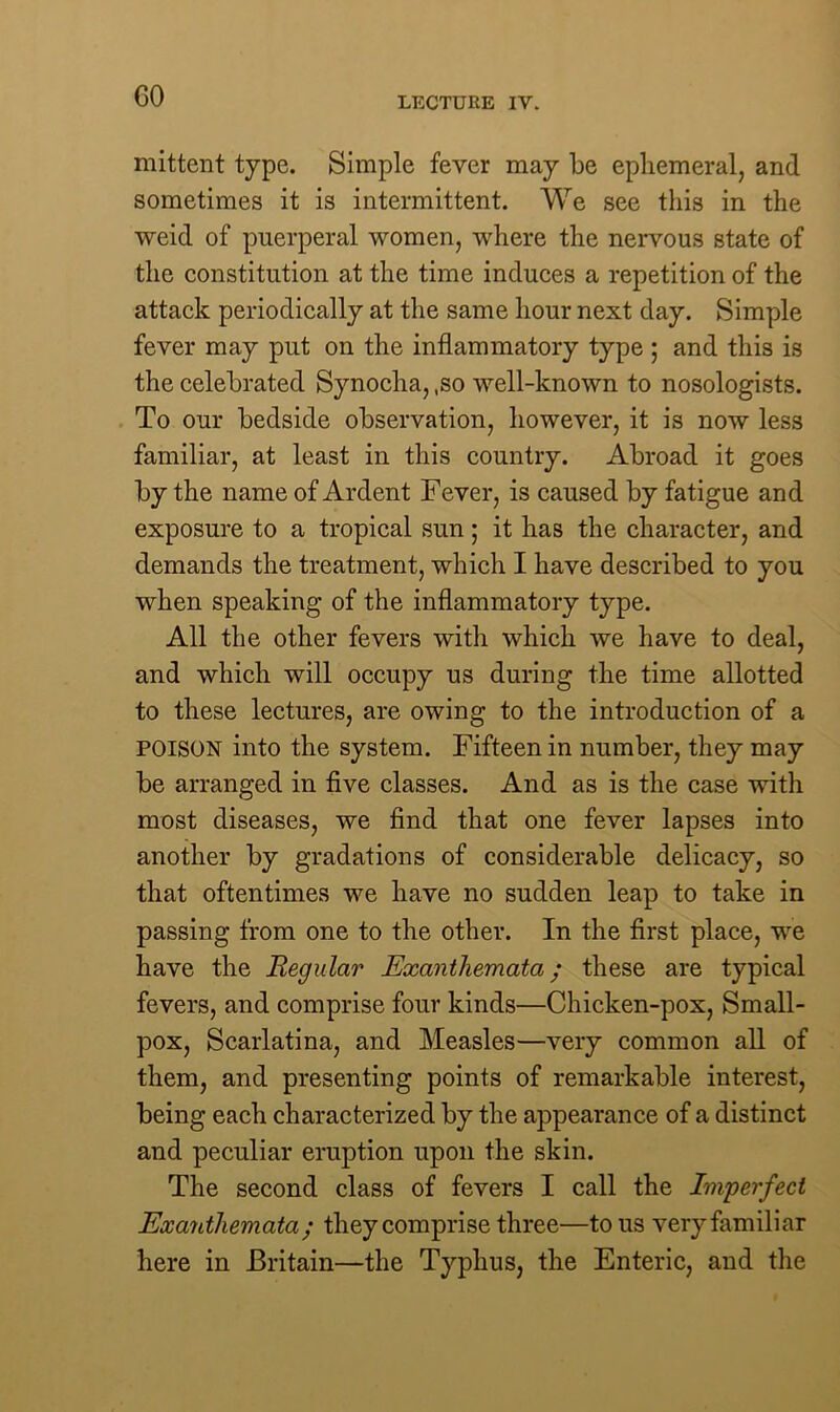 GO mittent type. Simple fever may be ephemeral, and sometimes it is intermittent. We see this in the weid of puerperal women, where the nervous state of the constitution at the time induces a repetition of the attack periodically at the same hour next day. Simple fever may put on the inflammatory type ; and this is the celebrated Synocha, ,so well-known to nosologists. To our bedside observation, however, it is now less familiar, at least in this country. Abroad it goes by the name of Ardent Fever, is caused by fatigue and exposure to a tropical sun; it has the character, and demands the treatment, which I have described to you when speaking of the inflammatory type. All the other fevers with which we have to deal, and which will occupy us during the time allotted to these lectures, are owing to the introduction of a POISON into the system. Fifteen in number, they may be arranged in five classes. And as is the case with most diseases, we find that one fever lapses into another by gradations of considerable delicacy, so that oftentimes we have no sudden leap to take in passing from one to the other. In the first place, we have the Regular Exanthemata; these are typical fevers, and comprise four kinds—Chicken-pox, Small- pox, Scarlatina, and Measles—very common all of them, and presenting points of remarkable interest, being each characterized by the appearance of a distinct and peculiar eruption upon the skin. The second class of fevers I call the Imperfect Exanthemata; they comprise three—to us very familiar here in Britain—the Typhus, the Enteric, and the