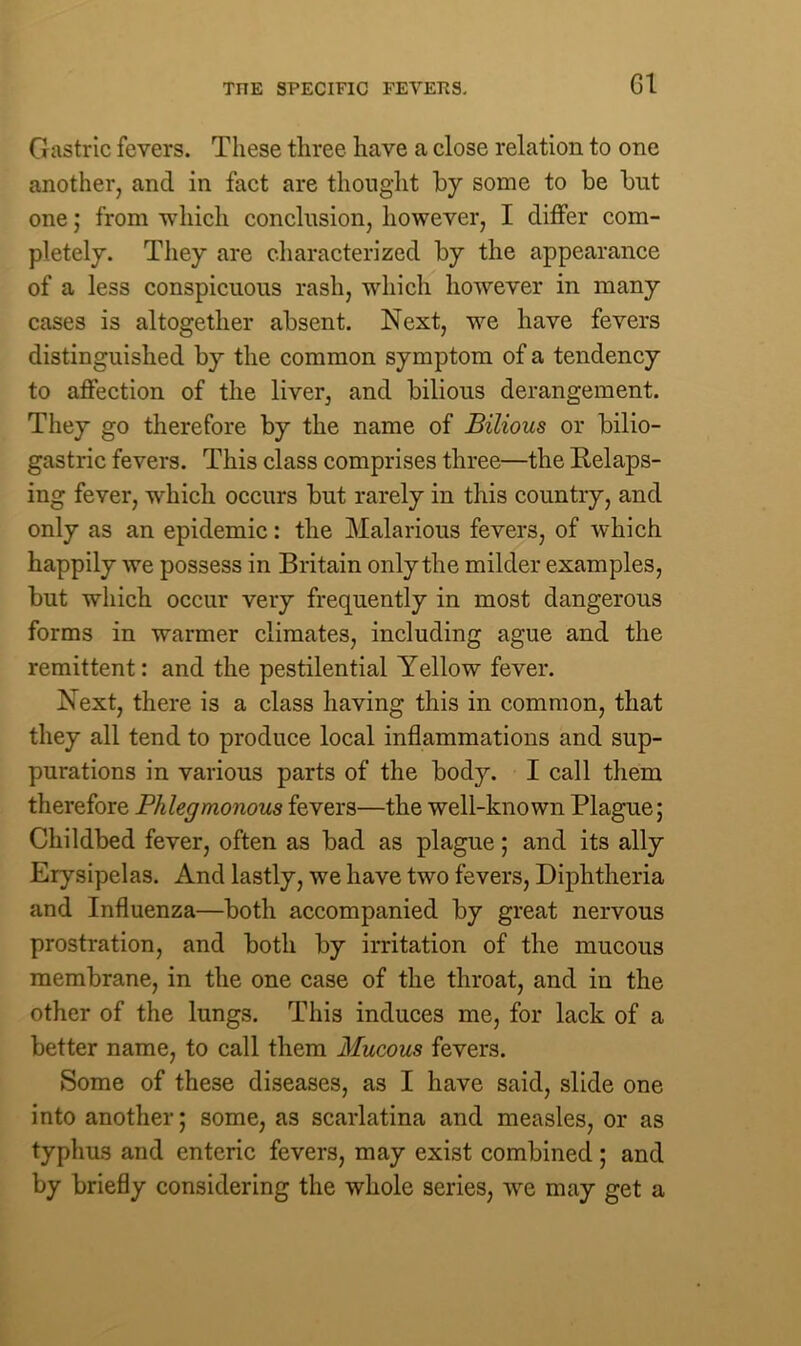 TITE SPECIFIC FEVERS. G1 Gastric fevers. These three have a close relation to one another, and in fact are thought by some to be but one; from ■which conclusion, however, I differ com- pletely. They are characterized by the appearance of a less conspicuous rash, which however in many cases is altogether absent. Next, we have fevers distinguished by the common symptom of a tendency to affection of the liver, and bilious derangement. They go therefore by the name of Bilious or bilio- gastric fevers. This class comprises three—the Relaps- ing fever, which occurs but rarely in this country, and only as an epidemic: the Malarious fevers, of which happily we possess in Britain only the milder examples, but which occur very frequently in most dangerous forms in warmer climates, including ague and the remittent: and the pestilential Yellow fever. Next, there is a class having this in common, that they all tend to produce local inflammations and sup- purations in various parts of the body. I call them therefore Phlegmonous fevers—the well-known Plague; Childbed fever, often as bad as plague; and its ally Erysipelas. And lastly, we have two fevers, Diphtheria and Influenza—both accompanied by great nervous prostration, and both by irritation of the mucous membrane, in the one case of the throat, and in the other of the lungs. This induces me, for lack of a better name, to call them Mucous fevers. Some of these diseases, as I have said, slide one into another; some, as scarlatina and measles, or as typhus and enteric fevers, may exist combined; and by briefly considering the whole series, we may get a