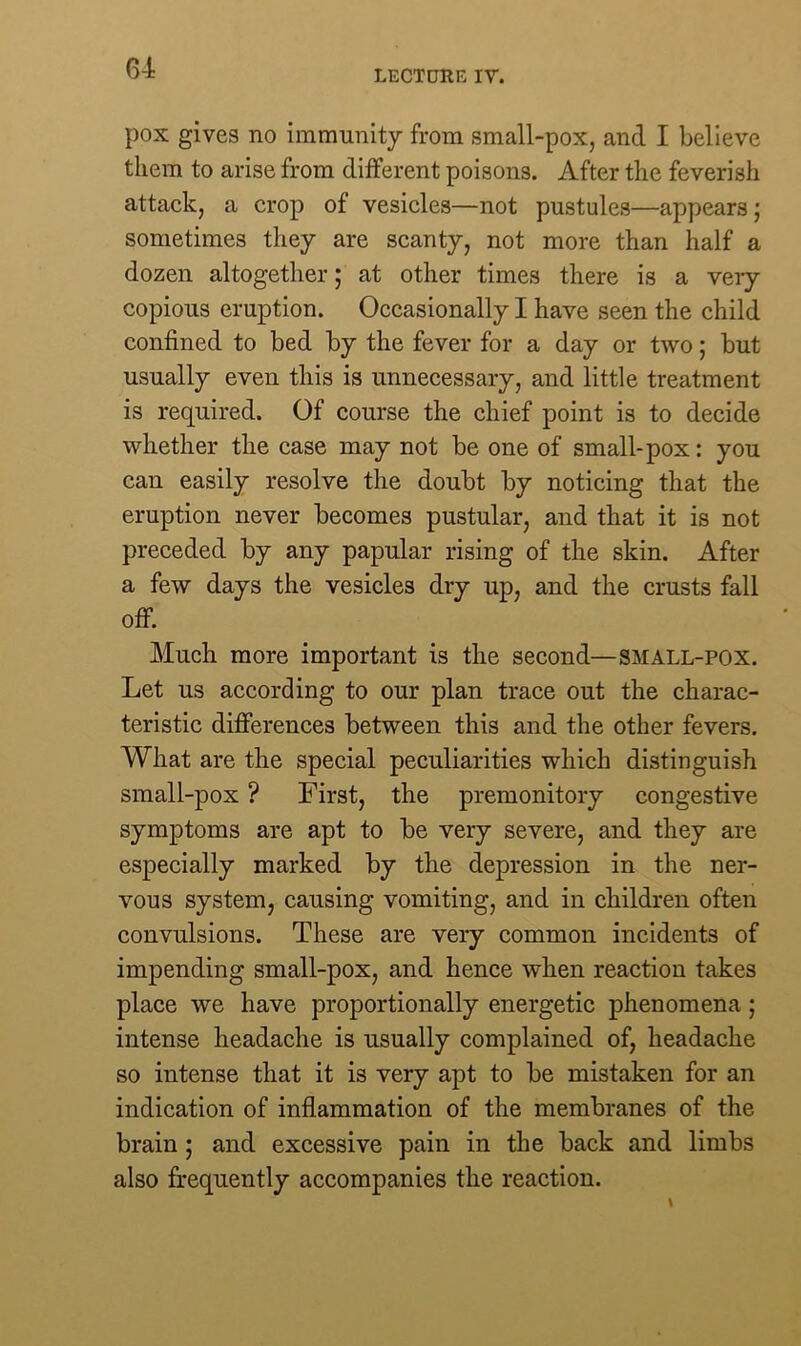 LECTURE IV. pox gives no immunity from small-pox, and I believe them to arise from different poisons. After the feverish attack, a crop of vesicles—not pustules—appears; sometimes they are scanty, not more than half a dozen altogether; at other times there is a very copious eruption. Occasionally I have seen the child confined to bed by the fever for a day or two; but usually even this is unnecessary, and little treatment is required. Of course the chief point is to decide whether the case may not be one of small-pox: you can easily resolve the doubt by noticing that the eruption never becomes pustular, and that it is not preceded by any papular rising of the skin. After a few days the vesicles dry up, and the crusts fall off. Much more important is the second—small-pox. Let us according to our plan trace out the charac- teristic differences between this and the other fevers. What are the special peculiarities which distinguish small-pox ? First, the premonitory congestive symptoms are apt to be very severe, and they are especially marked by the depression in the ner- vous system, causing vomiting, and in children often convulsions. These are very common incidents of impending small-pox, and hence when reaction takes place we have proportionally energetic phenomena ; intense headache is usually complained of, headache so intense that it is very apt to be mistaken for an indication of inflammation of the membranes of the brain ; and excessive pain in the back and limbs also frequently accompanies the reaction.